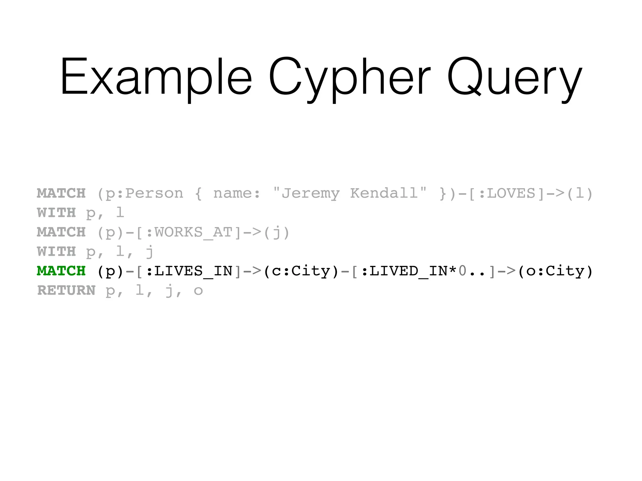 Example Cypher Query
MATCH (p:Person { name: "Jeremy Kendall" })-[:LOVES]->(l)
WITH p, l
MATCH (p)-[:WORKS_AT]->(j)
WITH p, l, j
MATCH (p)-[:LIVES_IN]->(c:City)-[:LIVED_IN*0..]->(o:City)
RETURN p, l, j, o
 
