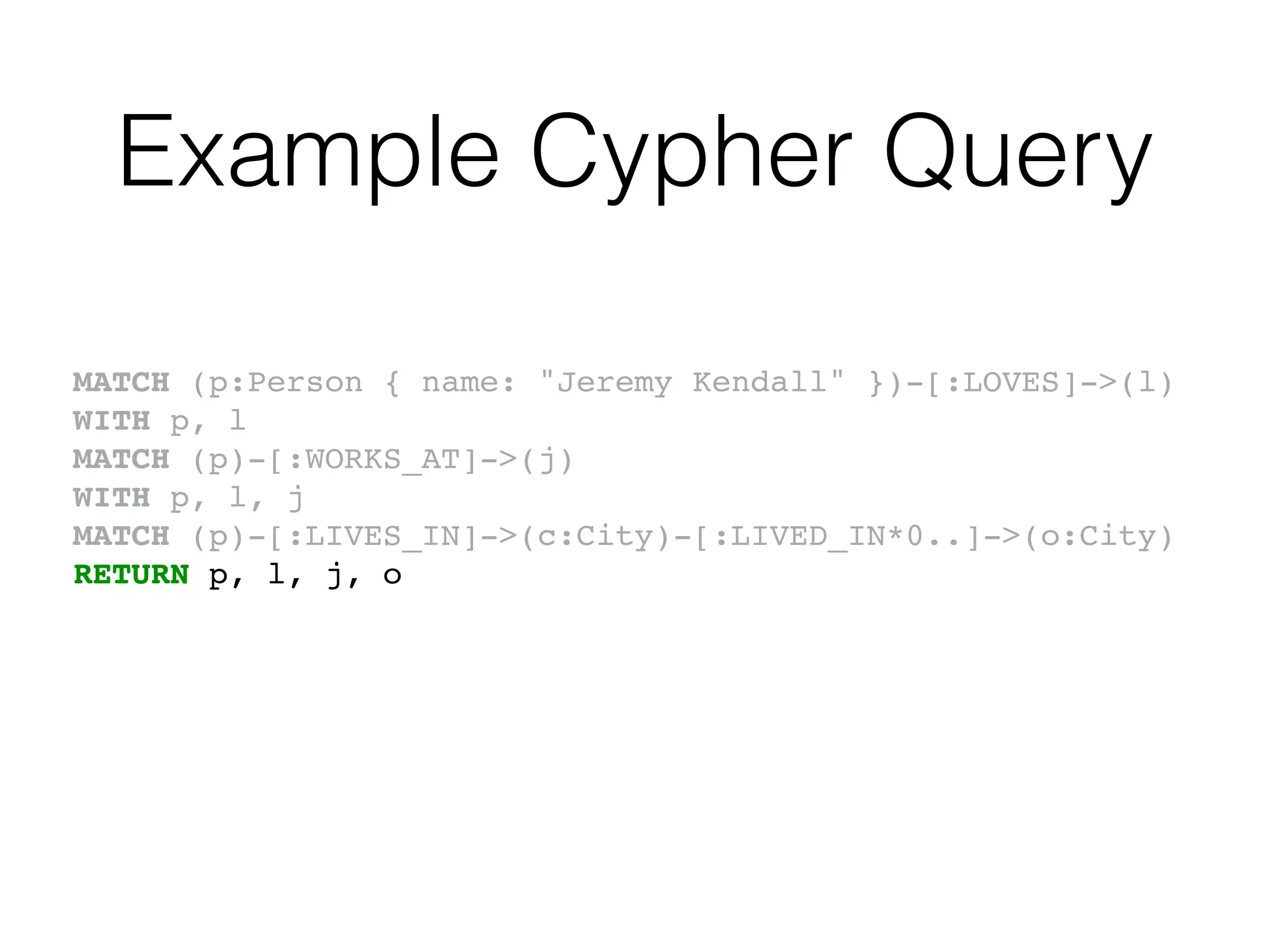 Example Cypher Query
MATCH (p:Person { name: "Jeremy Kendall" })-[:LOVES]->(l)
WITH p, l
MATCH (p)-[:WORKS_AT]->(j)
WITH p, l, j
MATCH (p)-[:LIVES_IN]->(c:City)-[:LIVED_IN*0..]->(o:City)
RETURN p, l, j, o
 