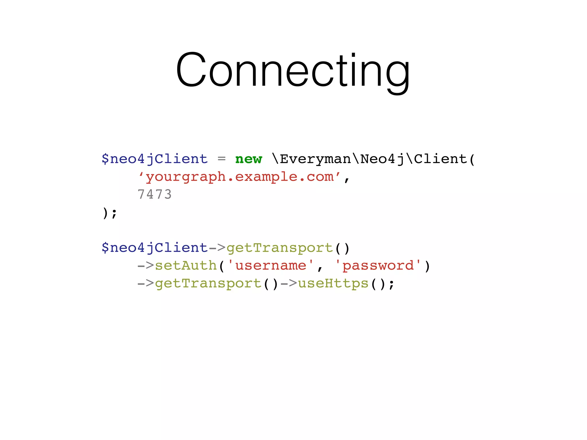 Connecting
$neo4jClient = new EverymanNeo4jClient(
‘yourgraph.example.com’,
7473
);
$neo4jClient->getTransport()
->setAuth('username', 'password')
->getTransport()->useHttps();
 
