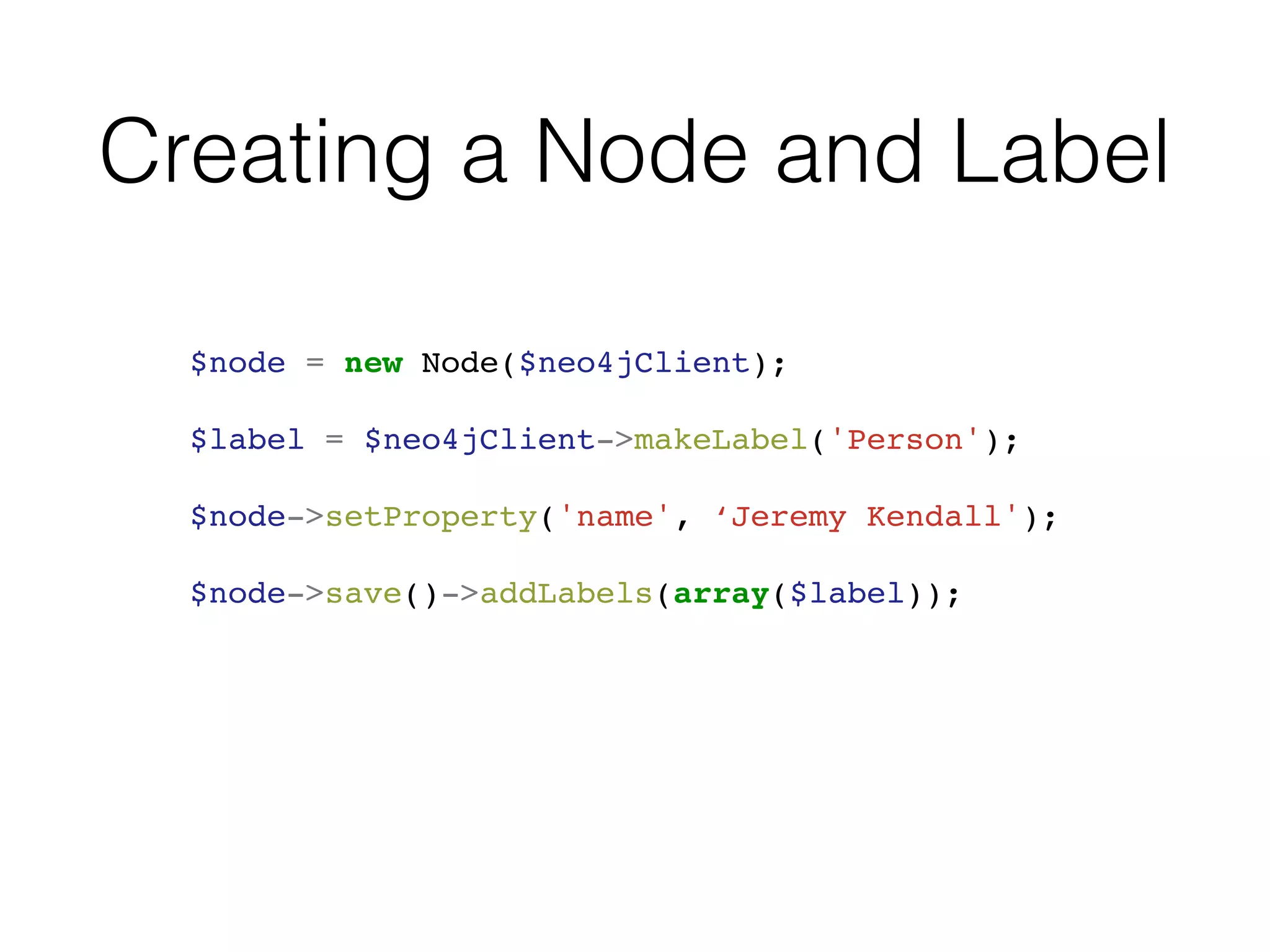Creating a Node and Label
$node = new Node($neo4jClient);
$label = $neo4jClient->makeLabel('Person');
$node->setProperty('name', ‘Jeremy Kendall');
$node->save()->addLabels(array($label));
 