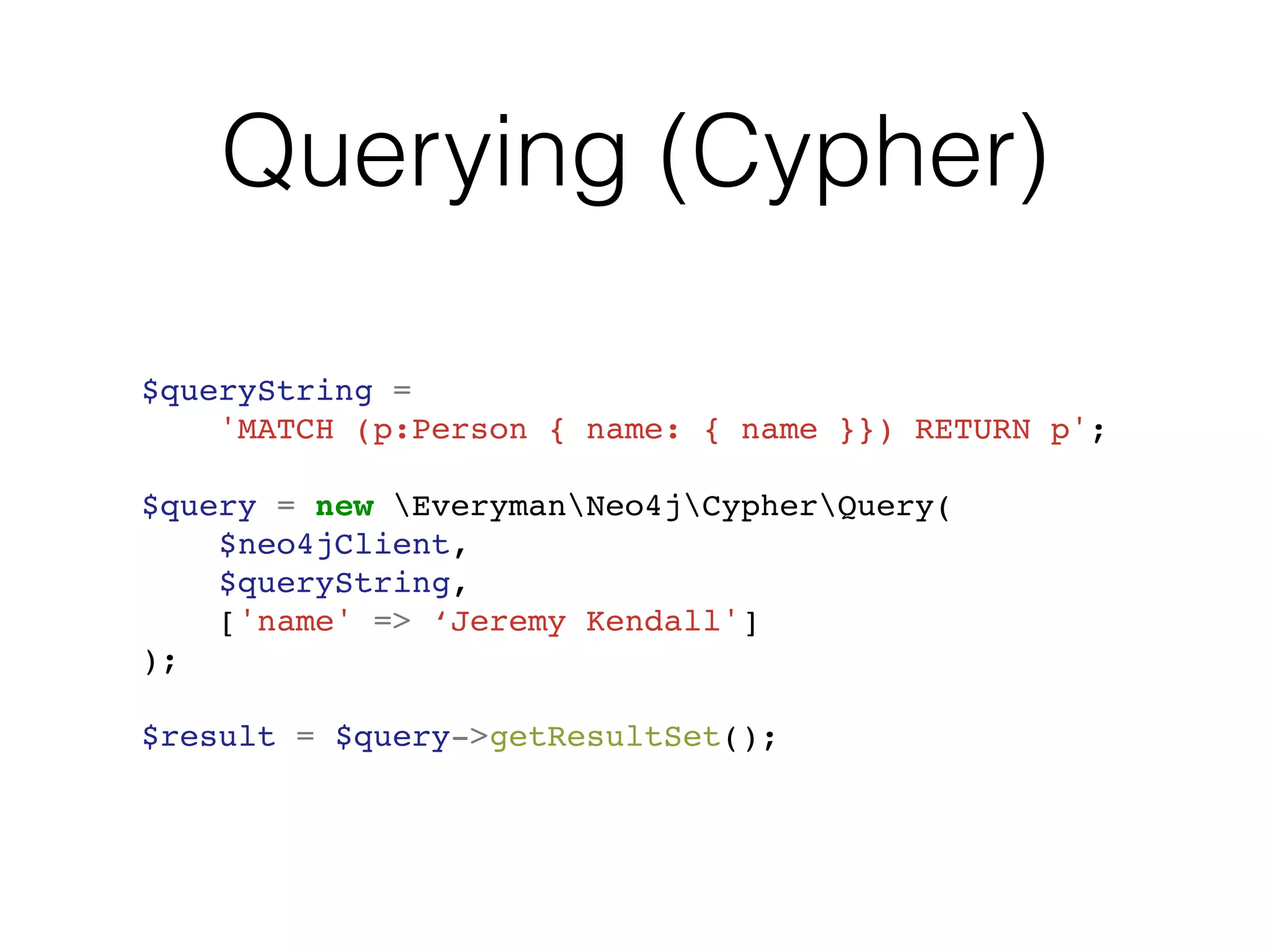 Querying (Cypher)
$queryString =
'MATCH (p:Person { name: { name }}) RETURN p';
$query = new EverymanNeo4jCypherQuery(
$neo4jClient,
$queryString,
['name' => ‘Jeremy Kendall']
);
$result = $query->getResultSet();
 