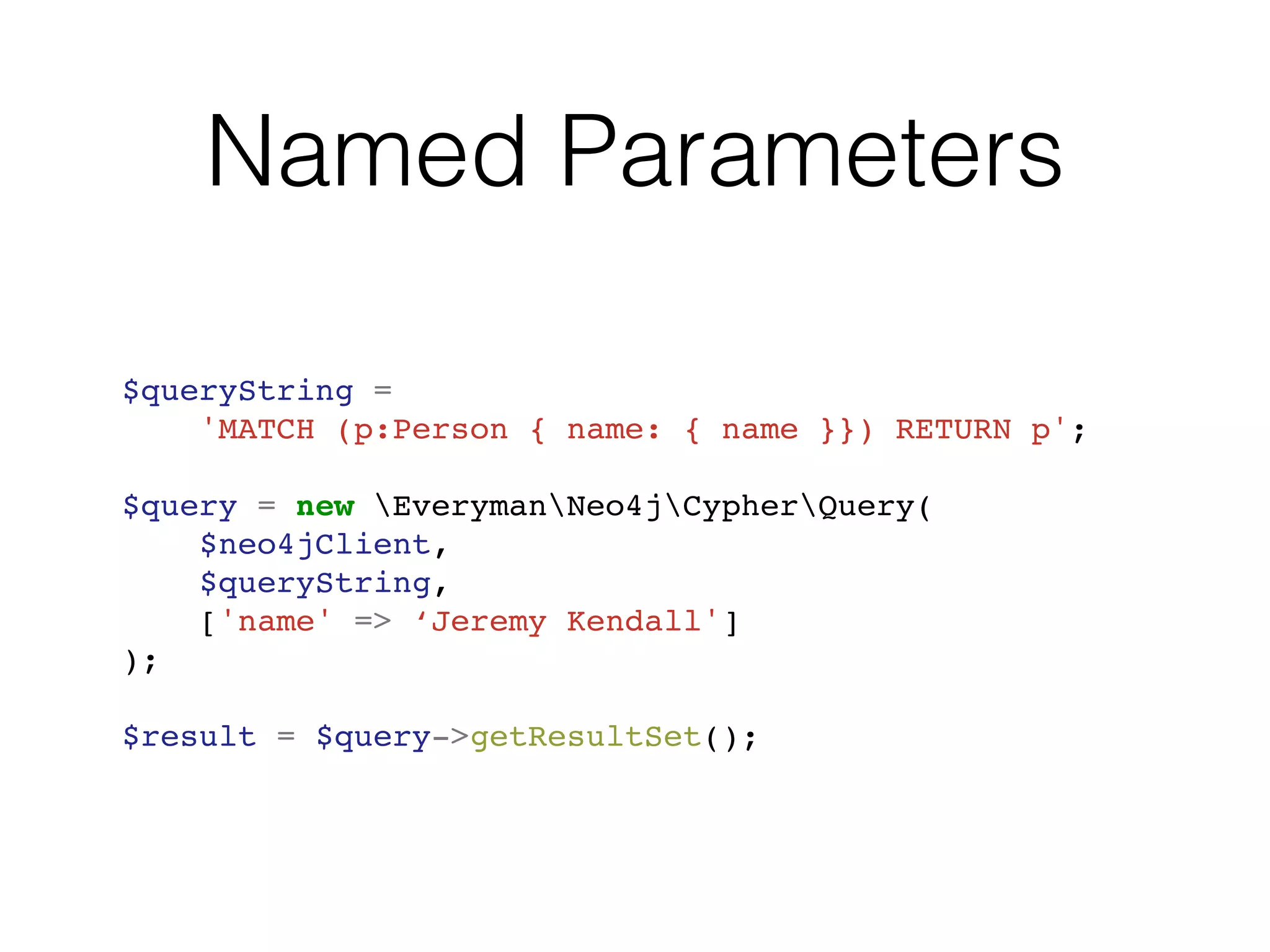 Named Parameters
$queryString =
'MATCH (p:Person { name: { name }}) RETURN p';
$query = new EverymanNeo4jCypherQuery(
$neo4jClient,
$queryString,
['name' => ‘Jeremy Kendall']
);
$result = $query->getResultSet();
 