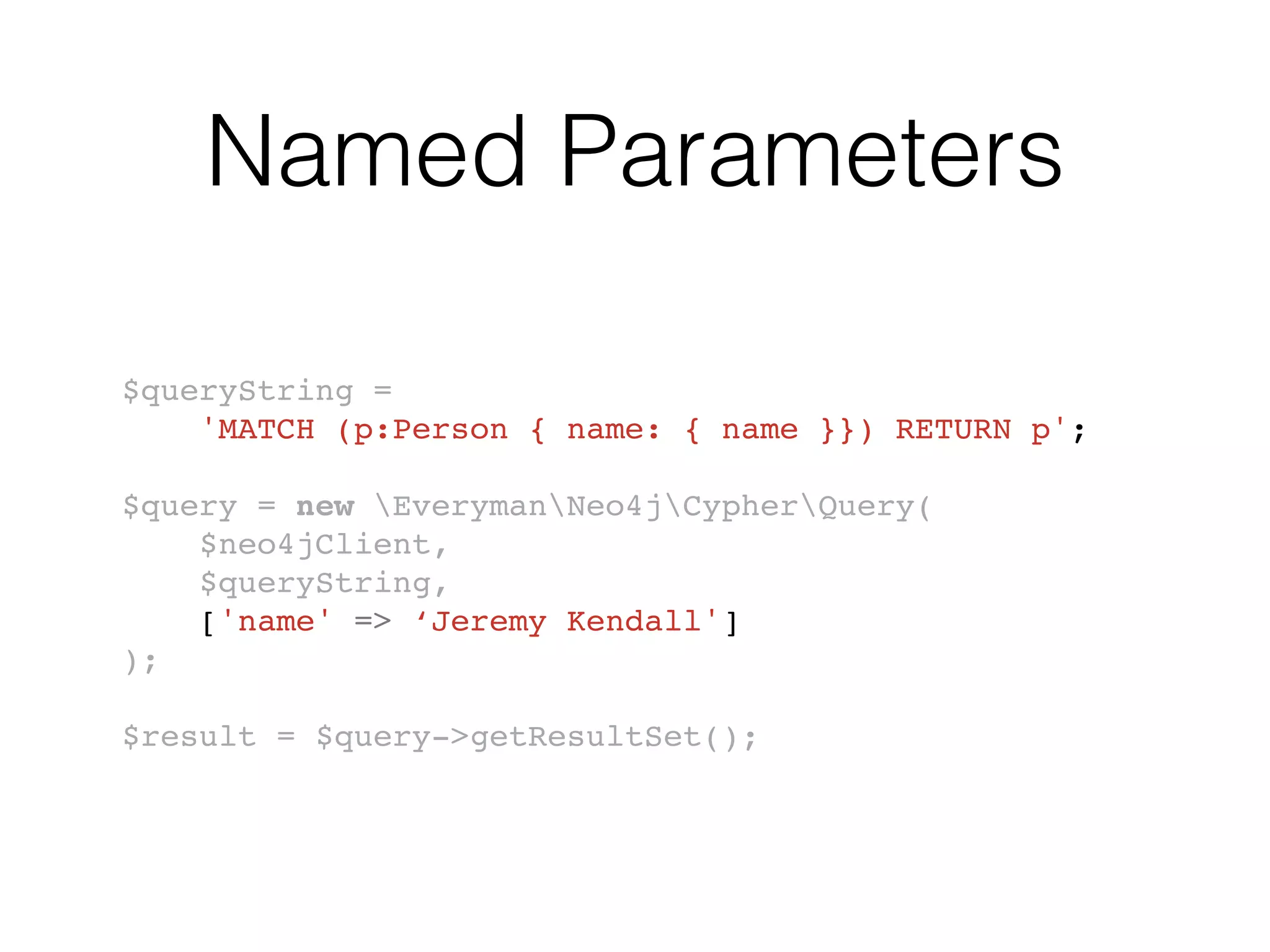 Named Parameters
$queryString =
'MATCH (p:Person { name: { name }}) RETURN p';
$query = new EverymanNeo4jCypherQuery(
$neo4jClient,
$queryString,
['name' => ‘Jeremy Kendall']
);
$result = $query->getResultSet();
 