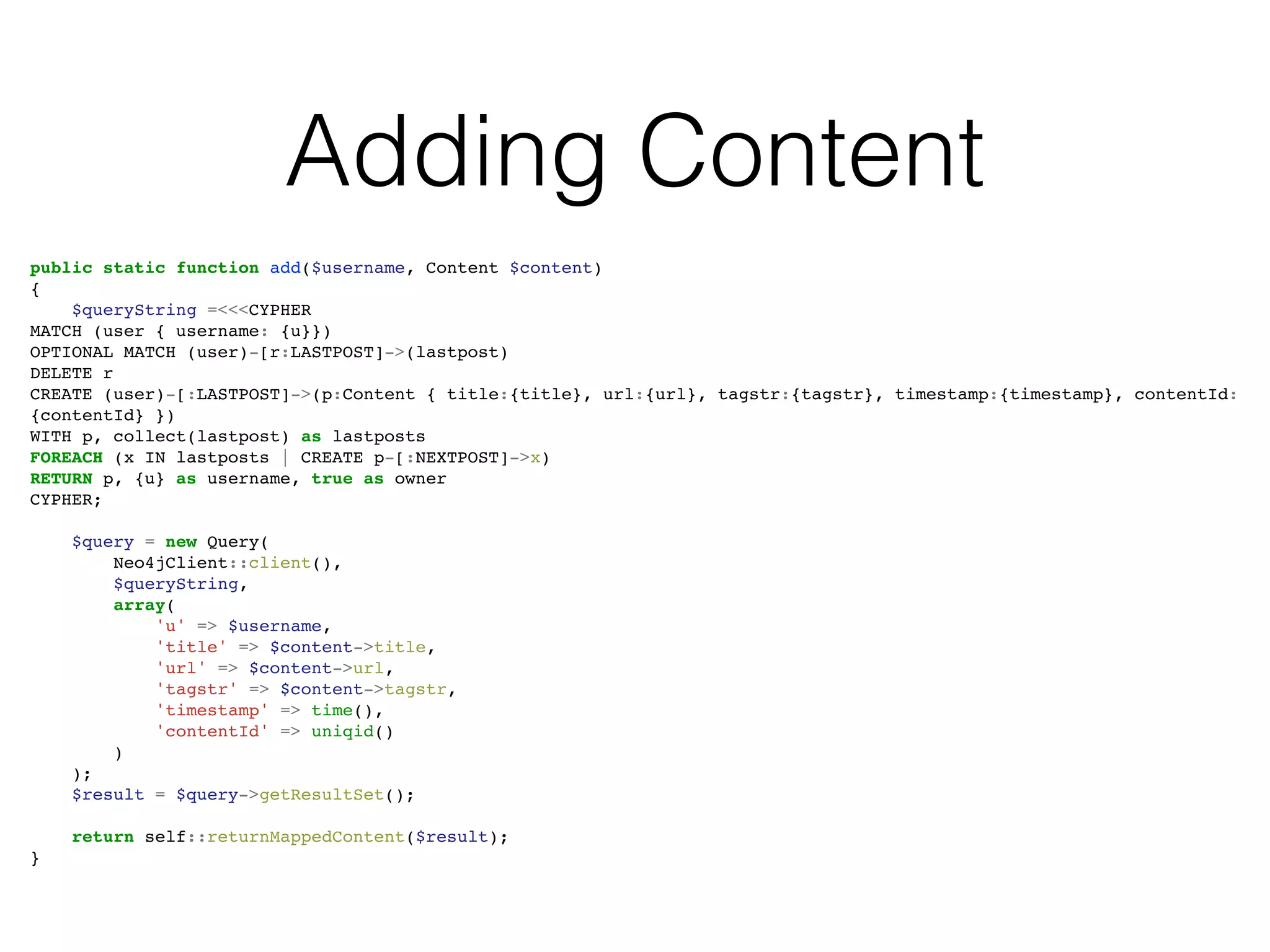 Adding Content
public static function add($username, Content $content)
{
$queryString =<<<CYPHER
MATCH (user { username: {u}})
OPTIONAL MATCH (user)-[r:LASTPOST]->(lastpost)
DELETE r
CREATE (user)-[:LASTPOST]->(p:Content { title:{title}, url:{url}, tagstr:{tagstr}, timestamp:{timestamp}, contentId:
{contentId} })
WITH p, collect(lastpost) as lastposts
FOREACH (x IN lastposts | CREATE p-[:NEXTPOST]->x)
RETURN p, {u} as username, true as owner
CYPHER;
$query = new Query(
Neo4jClient::client(),
$queryString,
array(
'u' => $username,
'title' => $content->title,
'url' => $content->url,
'tagstr' => $content->tagstr,
'timestamp' => time(),
'contentId' => uniqid()
)
);
$result = $query->getResultSet();
return self::returnMappedContent($result);
}
 