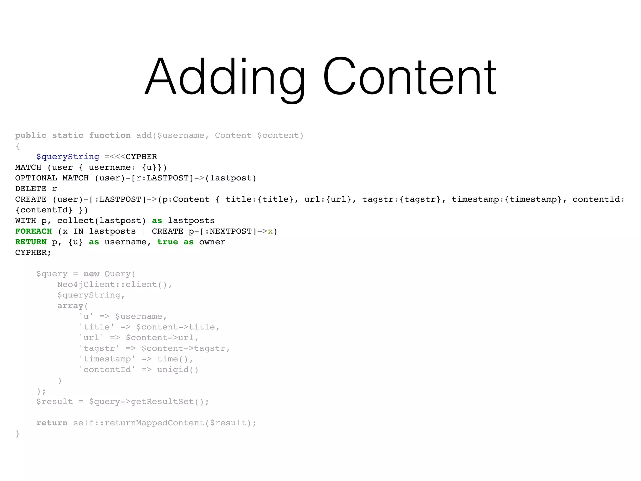 Adding Content
public static function add($username, Content $content)
{
$queryString =<<<CYPHER
MATCH (user { username: {u}})
OPTIONAL MATCH (user)-[r:LASTPOST]->(lastpost)
DELETE r
CREATE (user)-[:LASTPOST]->(p:Content { title:{title}, url:{url}, tagstr:{tagstr}, timestamp:{timestamp}, contentId:
{contentId} })
WITH p, collect(lastpost) as lastposts
FOREACH (x IN lastposts | CREATE p-[:NEXTPOST]->x)
RETURN p, {u} as username, true as owner
CYPHER;
$query = new Query(
Neo4jClient::client(),
$queryString,
array(
'u' => $username,
'title' => $content->title,
'url' => $content->url,
'tagstr' => $content->tagstr,
'timestamp' => time(),
'contentId' => uniqid()
)
);
$result = $query->getResultSet();
return self::returnMappedContent($result);
}
 