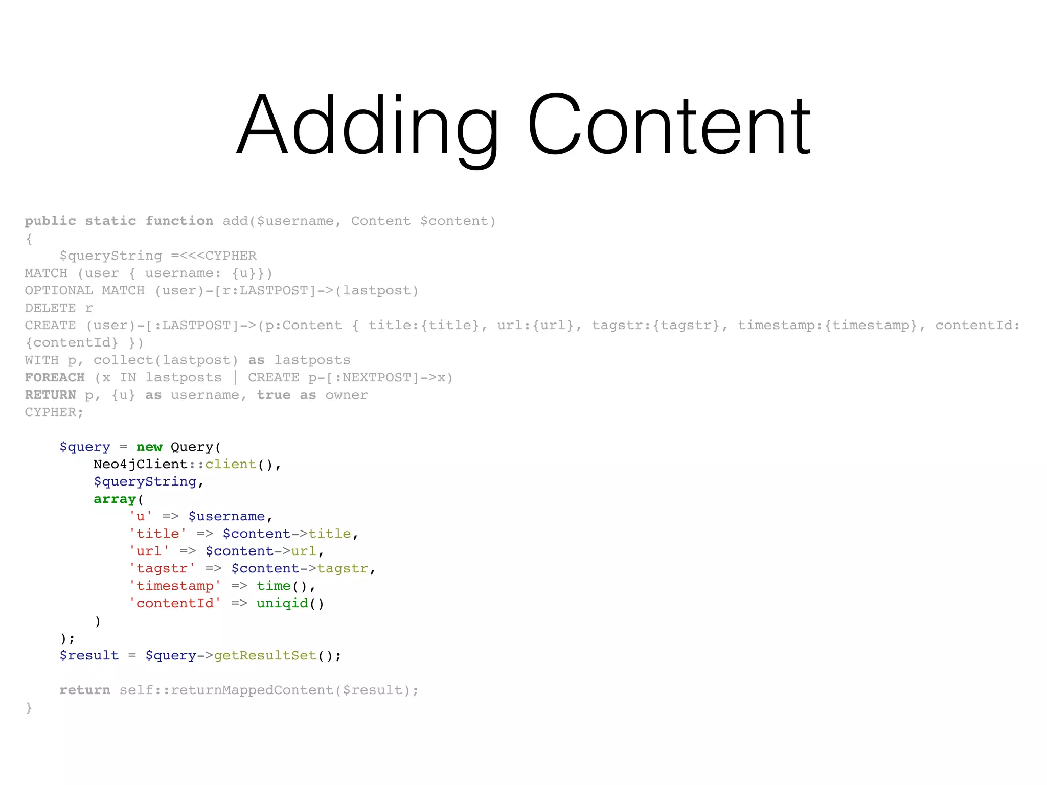 Adding Content
public static function add($username, Content $content)
{
$queryString =<<<CYPHER
MATCH (user { username: {u}})
OPTIONAL MATCH (user)-[r:LASTPOST]->(lastpost)
DELETE r
CREATE (user)-[:LASTPOST]->(p:Content { title:{title}, url:{url}, tagstr:{tagstr}, timestamp:{timestamp}, contentId:
{contentId} })
WITH p, collect(lastpost) as lastposts
FOREACH (x IN lastposts | CREATE p-[:NEXTPOST]->x)
RETURN p, {u} as username, true as owner
CYPHER;
$query = new Query(
Neo4jClient::client(),
$queryString,
array(
'u' => $username,
'title' => $content->title,
'url' => $content->url,
'tagstr' => $content->tagstr,
'timestamp' => time(),
'contentId' => uniqid()
)
);
$result = $query->getResultSet();
return self::returnMappedContent($result);
}
 
