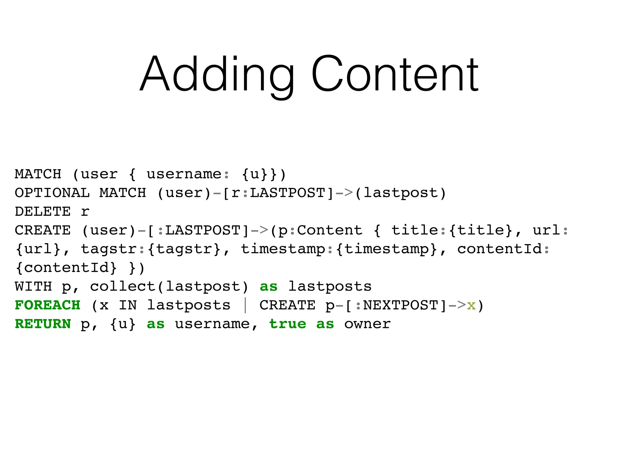 Adding Content
MATCH (user { username: {u}})
OPTIONAL MATCH (user)-[r:LASTPOST]->(lastpost)
DELETE r
CREATE (user)-[:LASTPOST]->(p:Content { title:{title}, url:
{url}, tagstr:{tagstr}, timestamp:{timestamp}, contentId:
{contentId} })
WITH p, collect(lastpost) as lastposts
FOREACH (x IN lastposts | CREATE p-[:NEXTPOST]->x)
RETURN p, {u} as username, true as owner
 