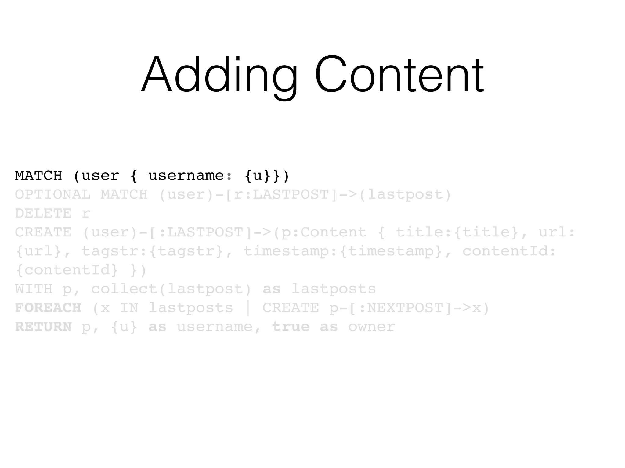 Adding Content
MATCH (user { username: {u}})
OPTIONAL MATCH (user)-[r:LASTPOST]->(lastpost)
DELETE r
CREATE (user)-[:LASTPOST]->(p:Content { title:{title}, url:
{url}, tagstr:{tagstr}, timestamp:{timestamp}, contentId:
{contentId} })
WITH p, collect(lastpost) as lastposts
FOREACH (x IN lastposts | CREATE p-[:NEXTPOST]->x)
RETURN p, {u} as username, true as owner
 