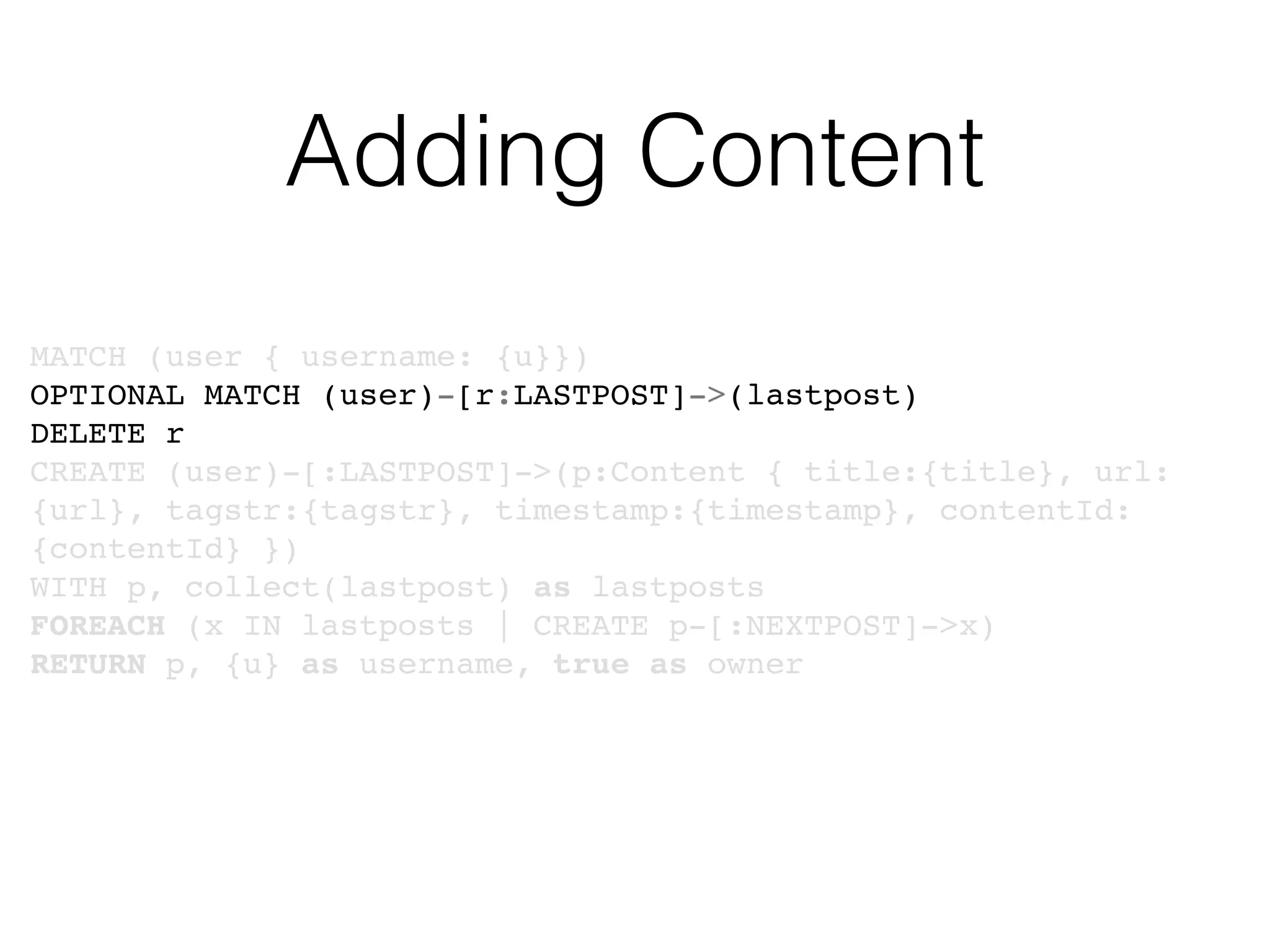 Adding Content
MATCH (user { username: {u}})
OPTIONAL MATCH (user)-[r:LASTPOST]->(lastpost)
DELETE r
CREATE (user)-[:LASTPOST]->(p:Content { title:{title}, url:
{url}, tagstr:{tagstr}, timestamp:{timestamp}, contentId:
{contentId} })
WITH p, collect(lastpost) as lastposts
FOREACH (x IN lastposts | CREATE p-[:NEXTPOST]->x)
RETURN p, {u} as username, true as owner
 