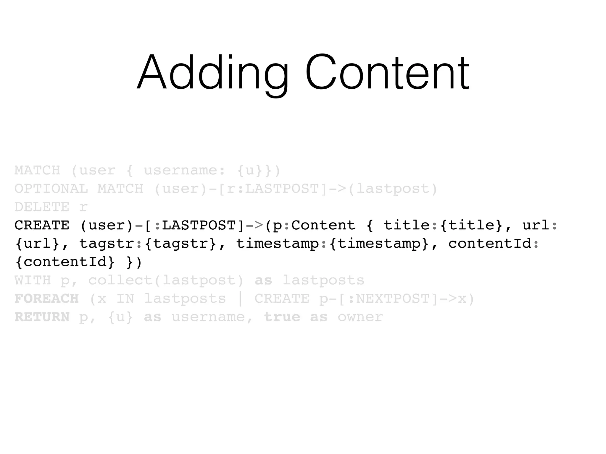 Adding Content
MATCH (user { username: {u}})
OPTIONAL MATCH (user)-[r:LASTPOST]->(lastpost)
DELETE r
CREATE (user)-[:LASTPOST]->(p:Content { title:{title}, url:
{url}, tagstr:{tagstr}, timestamp:{timestamp}, contentId:
{contentId} })
WITH p, collect(lastpost) as lastposts
FOREACH (x IN lastposts | CREATE p-[:NEXTPOST]->x)
RETURN p, {u} as username, true as owner
 