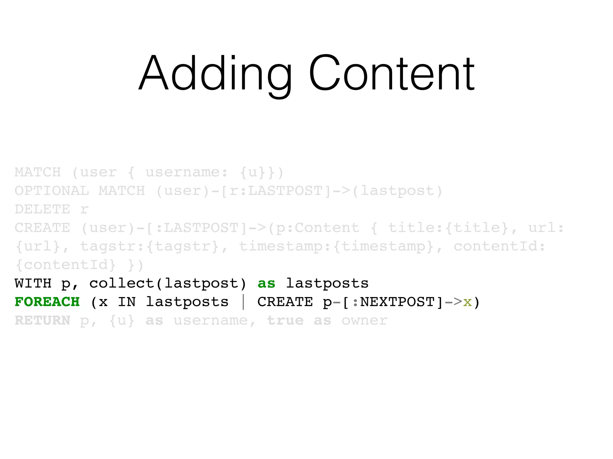 Adding Content
MATCH (user { username: {u}})
OPTIONAL MATCH (user)-[r:LASTPOST]->(lastpost)
DELETE r
CREATE (user)-[:LASTPOST]->(p:Content { title:{title}, url:
{url}, tagstr:{tagstr}, timestamp:{timestamp}, contentId:
{contentId} })
WITH p, collect(lastpost) as lastposts
FOREACH (x IN lastposts | CREATE p-[:NEXTPOST]->x)
RETURN p, {u} as username, true as owner
 