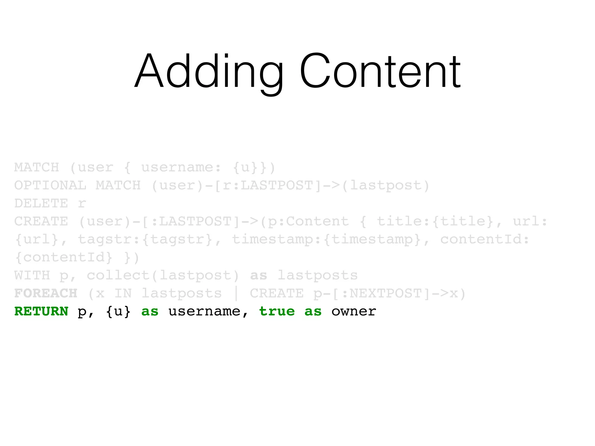 Adding Content
MATCH (user { username: {u}})
OPTIONAL MATCH (user)-[r:LASTPOST]->(lastpost)
DELETE r
CREATE (user)-[:LASTPOST]->(p:Content { title:{title}, url:
{url}, tagstr:{tagstr}, timestamp:{timestamp}, contentId:
{contentId} })
WITH p, collect(lastpost) as lastposts
FOREACH (x IN lastposts | CREATE p-[:NEXTPOST]->x)
RETURN p, {u} as username, true as owner
 