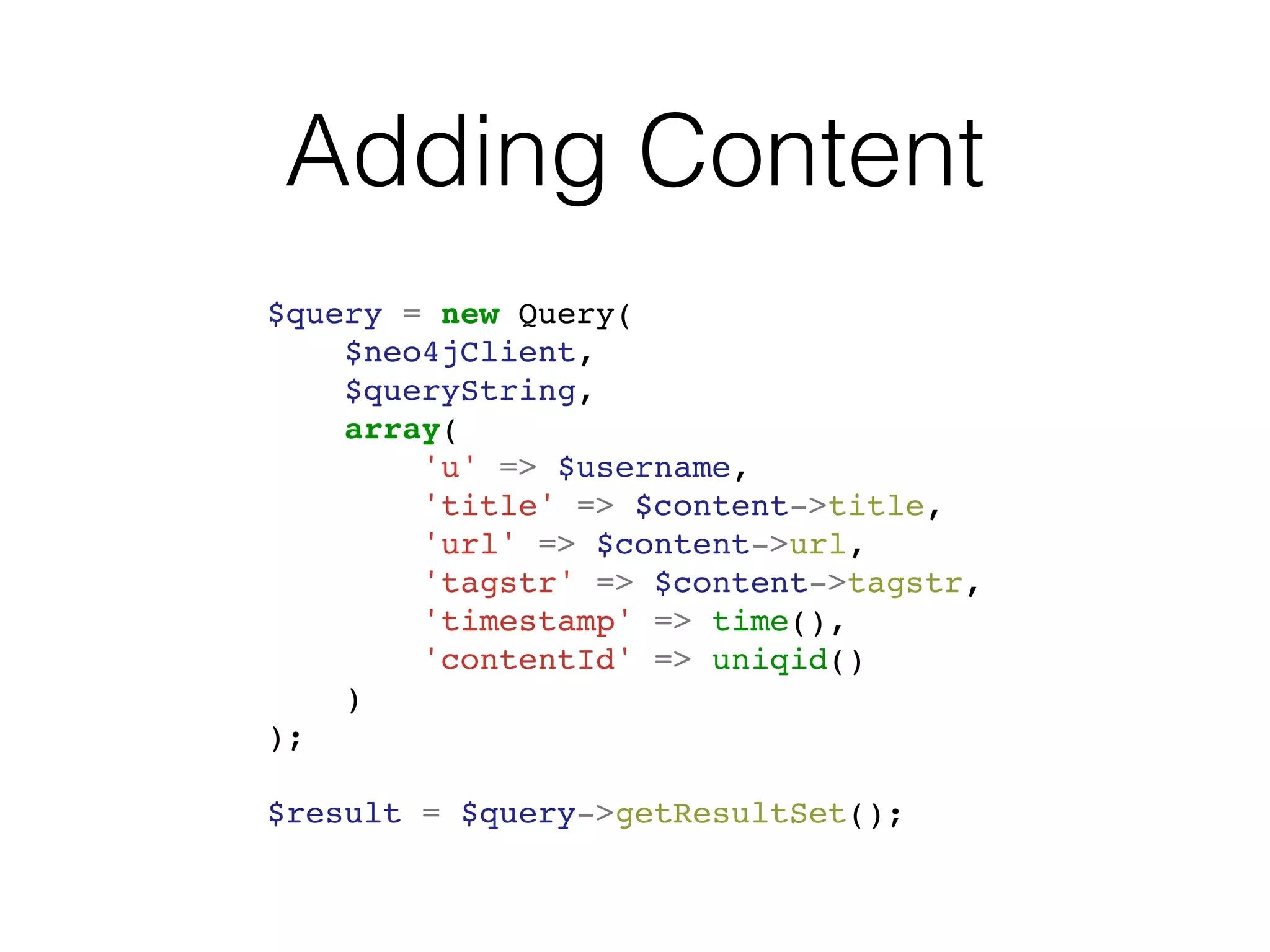 Adding Content
$query = new Query(
$neo4jClient,
$queryString,
array(
'u' => $username,
'title' => $content->title,
'url' => $content->url,
'tagstr' => $content->tagstr,
'timestamp' => time(),
'contentId' => uniqid()
)
);
$result = $query->getResultSet();
 