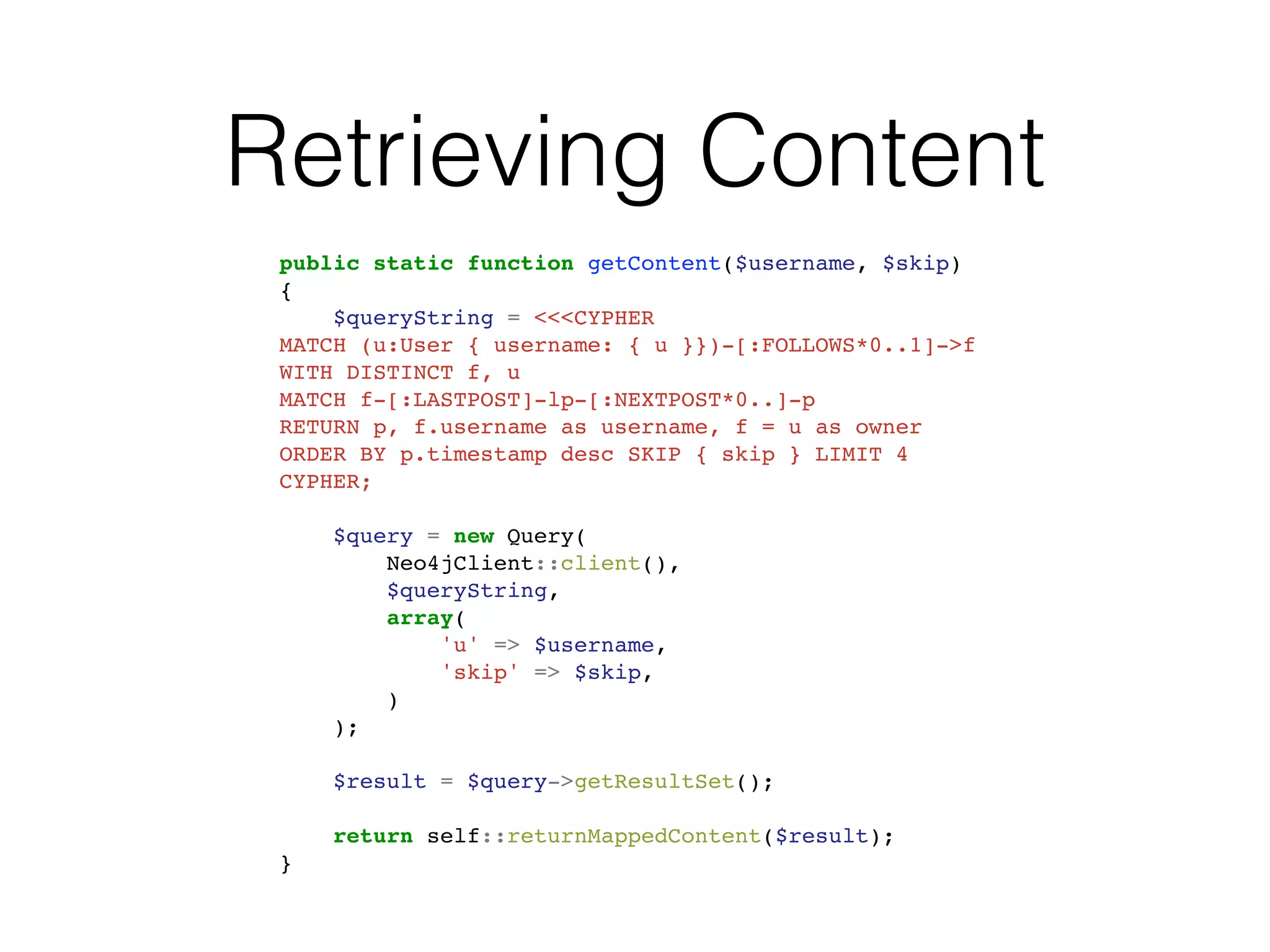 Retrieving Content
public static function getContent($username, $skip)
{
$queryString = <<<CYPHER
MATCH (u:User { username: { u }})-[:FOLLOWS*0..1]->f
WITH DISTINCT f, u
MATCH f-[:LASTPOST]-lp-[:NEXTPOST*0..]-p
RETURN p, f.username as username, f = u as owner
ORDER BY p.timestamp desc SKIP { skip } LIMIT 4
CYPHER;
$query = new Query(
Neo4jClient::client(),
$queryString,
array(
'u' => $username,
'skip' => $skip,
)
);
$result = $query->getResultSet();
return self::returnMappedContent($result);
}
 
