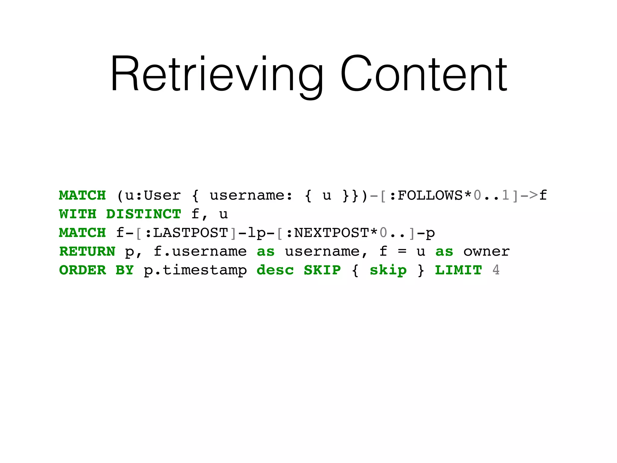 Retrieving Content
MATCH (u:User { username: { u }})-[:FOLLOWS*0..1]->f
WITH DISTINCT f, u
MATCH f-[:LASTPOST]-lp-[:NEXTPOST*0..]-p
RETURN p, f.username as username, f = u as owner
ORDER BY p.timestamp desc SKIP { skip } LIMIT 4
 
