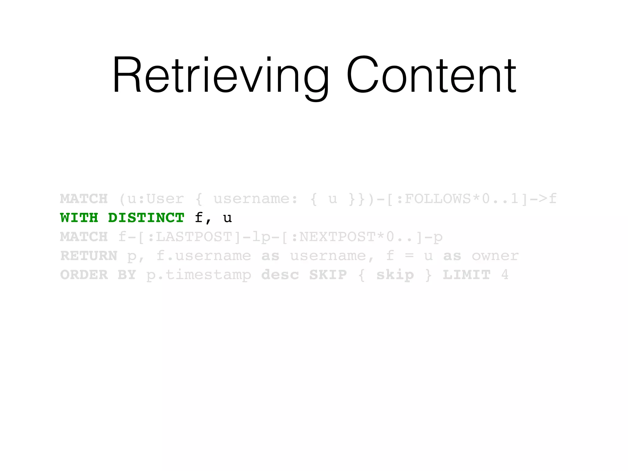 Retrieving Content
MATCH (u:User { username: { u }})-[:FOLLOWS*0..1]->f
WITH DISTINCT f, u
MATCH f-[:LASTPOST]-lp-[:NEXTPOST*0..]-p
RETURN p, f.username as username, f = u as owner
ORDER BY p.timestamp desc SKIP { skip } LIMIT 4
 