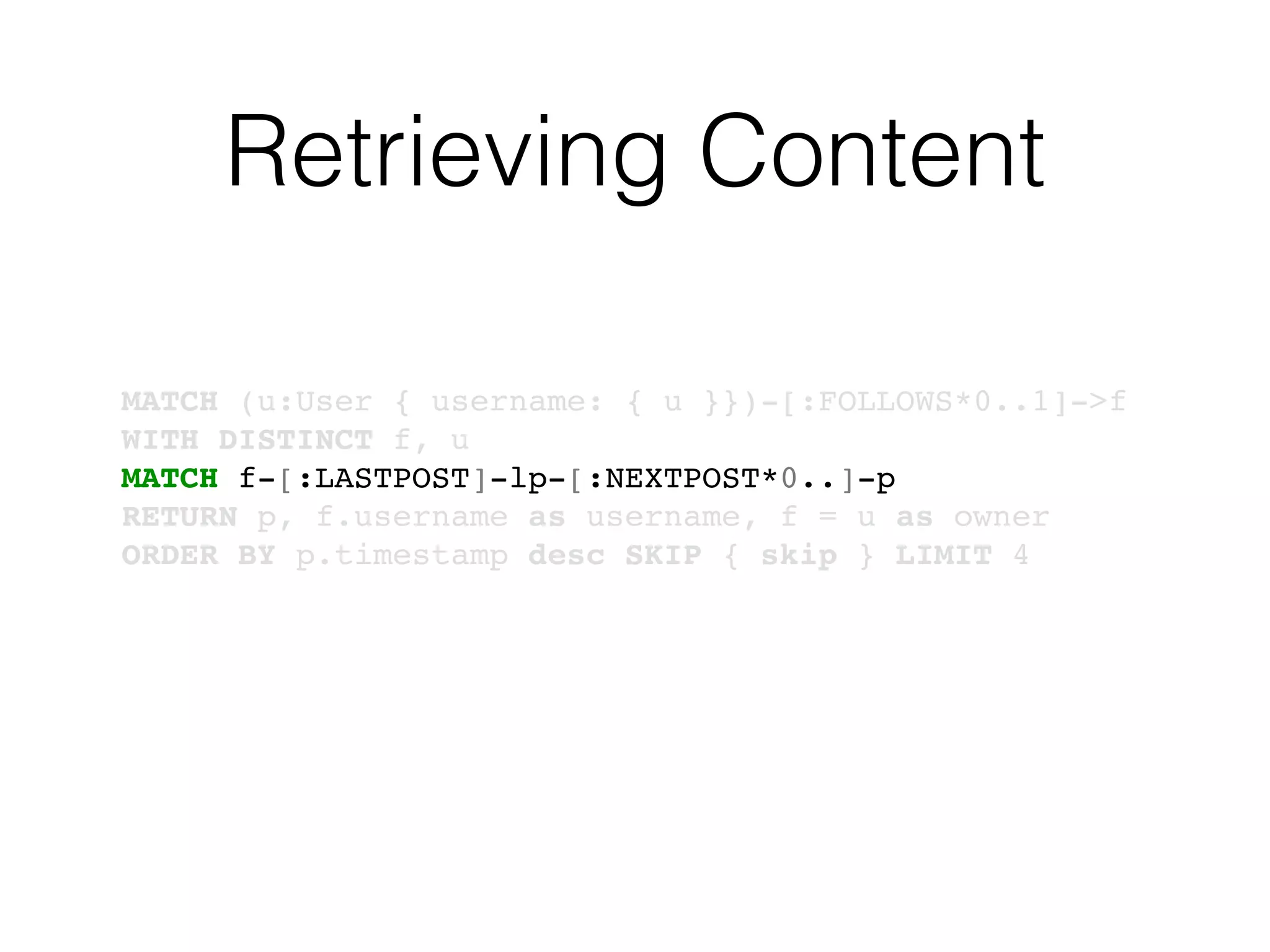Retrieving Content
MATCH (u:User { username: { u }})-[:FOLLOWS*0..1]->f
WITH DISTINCT f, u
MATCH f-[:LASTPOST]-lp-[:NEXTPOST*0..]-p
RETURN p, f.username as username, f = u as owner
ORDER BY p.timestamp desc SKIP { skip } LIMIT 4
 