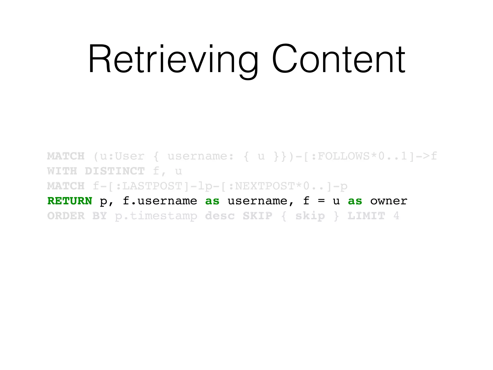 Retrieving Content
MATCH (u:User { username: { u }})-[:FOLLOWS*0..1]->f
WITH DISTINCT f, u
MATCH f-[:LASTPOST]-lp-[:NEXTPOST*0..]-p
RETURN p, f.username as username, f = u as owner
ORDER BY p.timestamp desc SKIP { skip } LIMIT 4
 