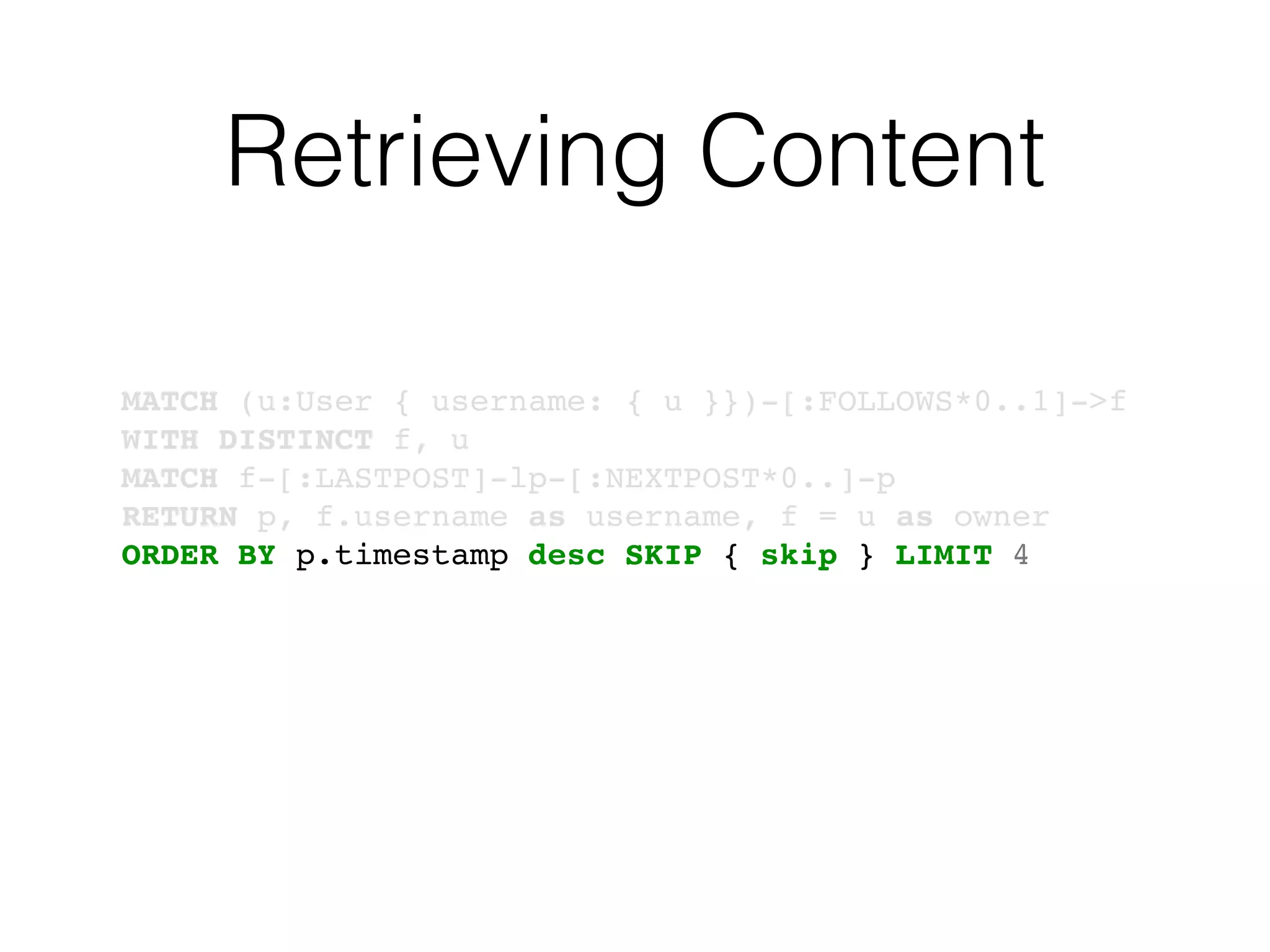 Retrieving Content
MATCH (u:User { username: { u }})-[:FOLLOWS*0..1]->f
WITH DISTINCT f, u
MATCH f-[:LASTPOST]-lp-[:NEXTPOST*0..]-p
RETURN p, f.username as username, f = u as owner
ORDER BY p.timestamp desc SKIP { skip } LIMIT 4
 