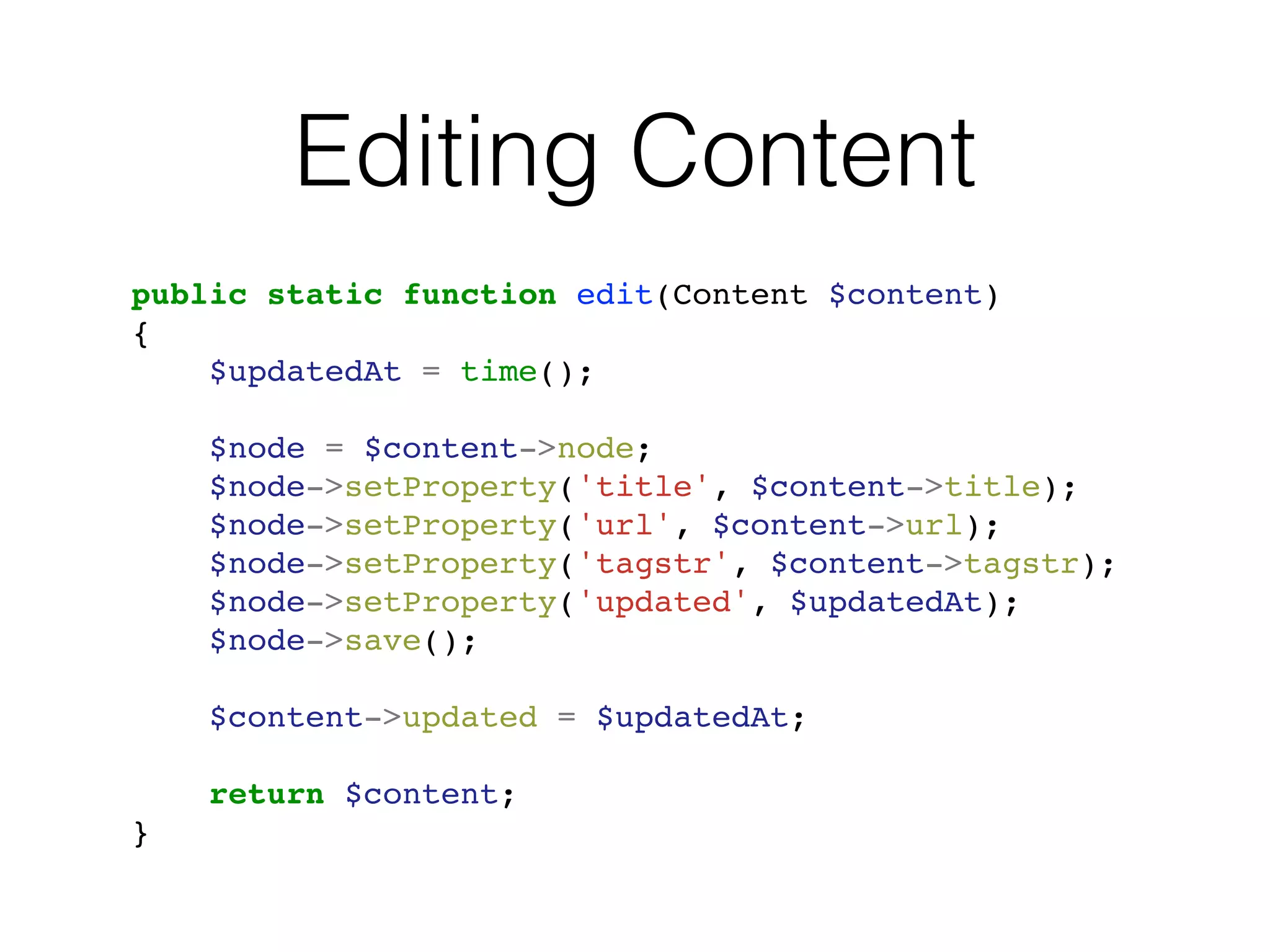 Editing Content
public static function edit(Content $content)
{
$updatedAt = time();
$node = $content->node;
$node->setProperty('title', $content->title);
$node->setProperty('url', $content->url);
$node->setProperty('tagstr', $content->tagstr);
$node->setProperty('updated', $updatedAt);
$node->save();
$content->updated = $updatedAt;
return $content;
}
 