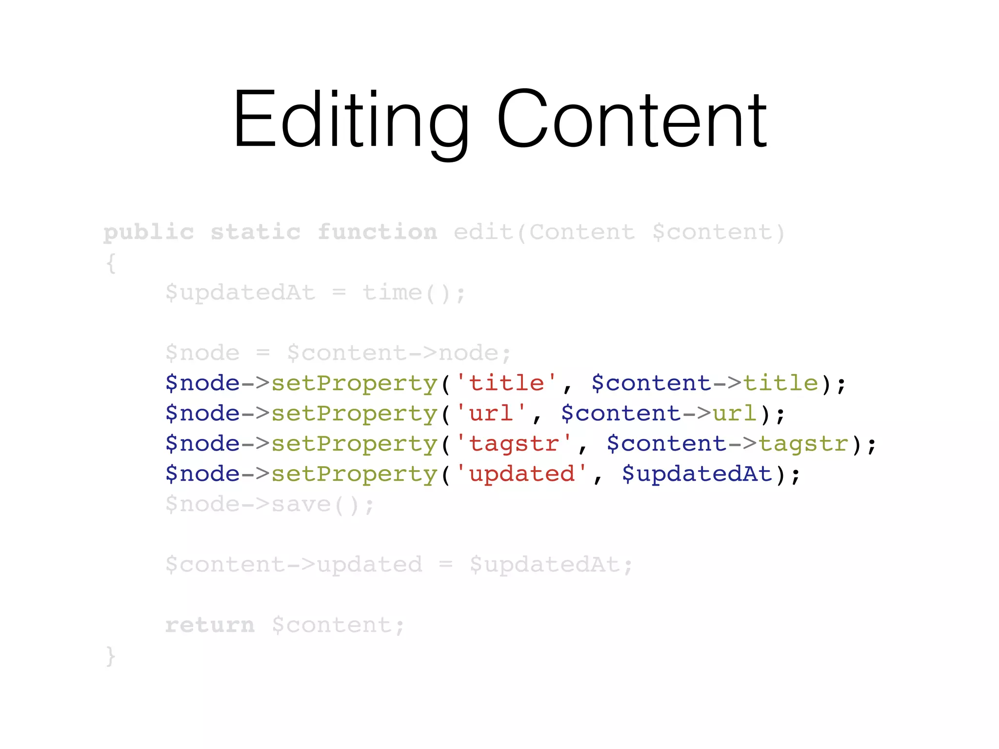 Editing Content
public static function edit(Content $content)
{
$updatedAt = time();
$node = $content->node;
$node->setProperty('title', $content->title);
$node->setProperty('url', $content->url);
$node->setProperty('tagstr', $content->tagstr);
$node->setProperty('updated', $updatedAt);
$node->save();
$content->updated = $updatedAt;
return $content;
}
 