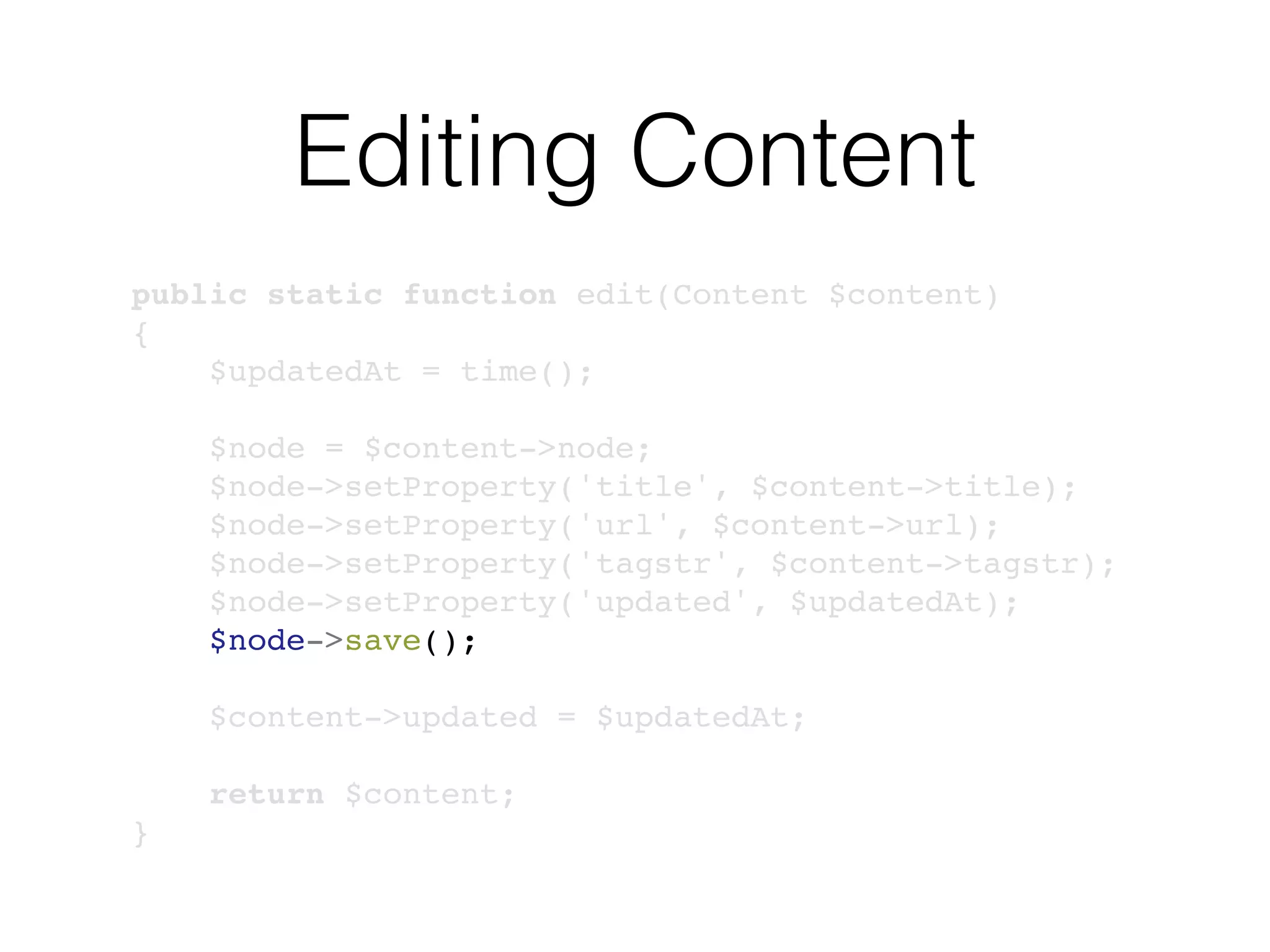 Editing Content
public static function edit(Content $content)
{
$updatedAt = time();
$node = $content->node;
$node->setProperty('title', $content->title);
$node->setProperty('url', $content->url);
$node->setProperty('tagstr', $content->tagstr);
$node->setProperty('updated', $updatedAt);
$node->save();
$content->updated = $updatedAt;
return $content;
}
 