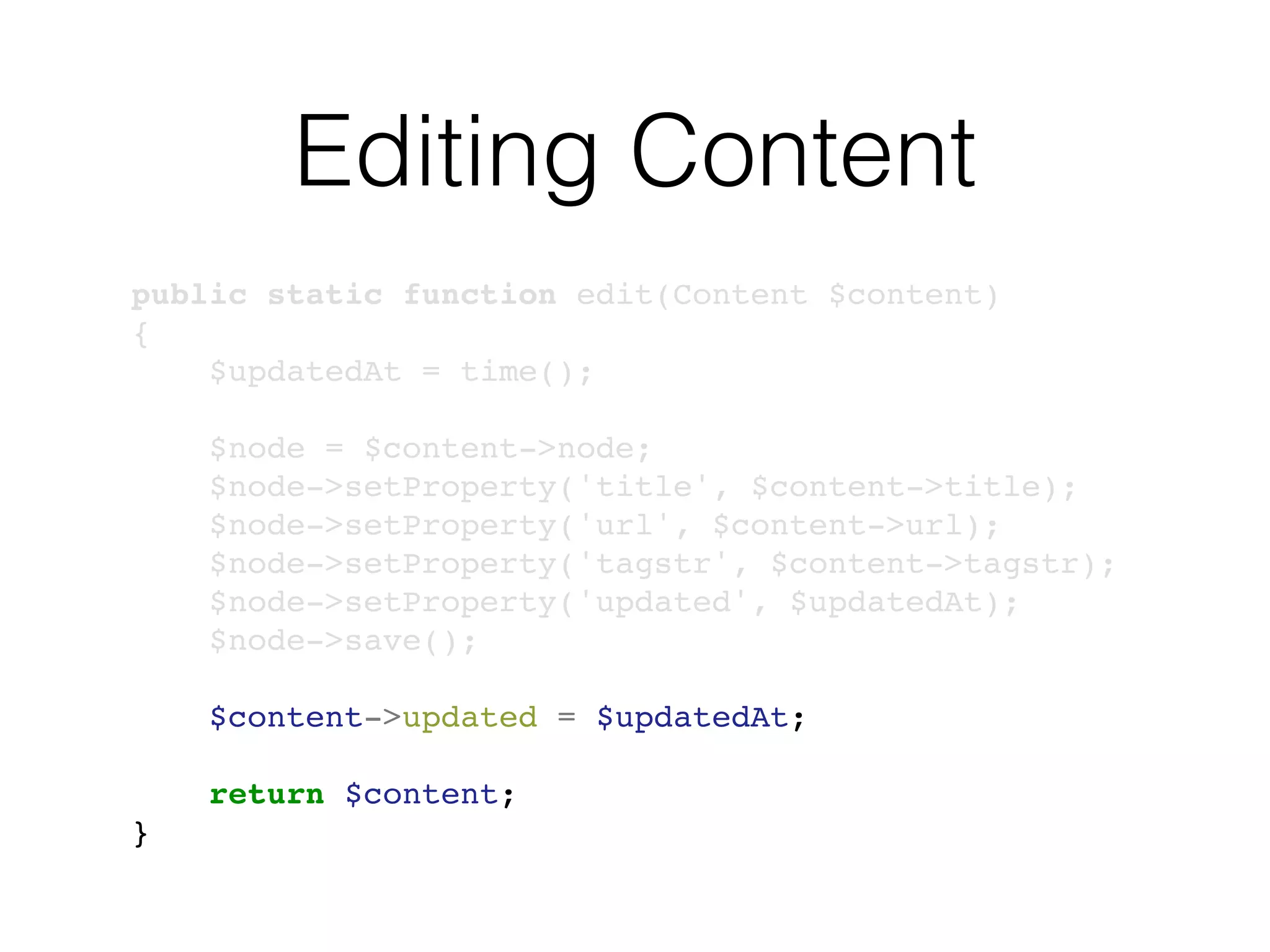 Editing Content
public static function edit(Content $content)
{
$updatedAt = time();
$node = $content->node;
$node->setProperty('title', $content->title);
$node->setProperty('url', $content->url);
$node->setProperty('tagstr', $content->tagstr);
$node->setProperty('updated', $updatedAt);
$node->save();
$content->updated = $updatedAt;
return $content;
}
 