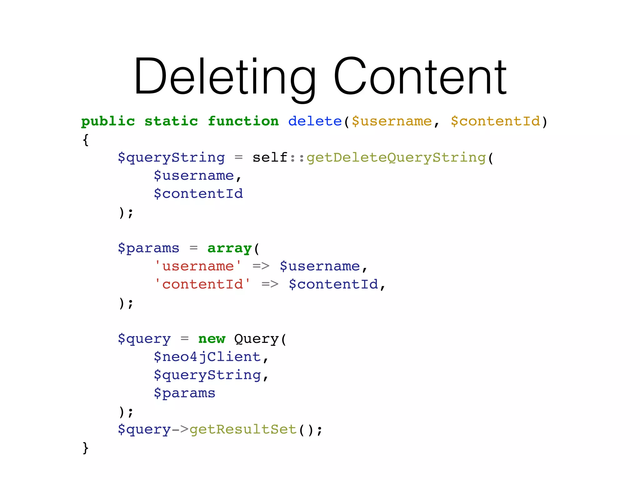 Deleting Content
public static function delete($username, $contentId)
{
$queryString = self::getDeleteQueryString(
$username,
$contentId
);
$params = array(
'username' => $username,
'contentId' => $contentId,
);
$query = new Query(
$neo4jClient,
$queryString,
$params
);
$query->getResultSet();
}
 