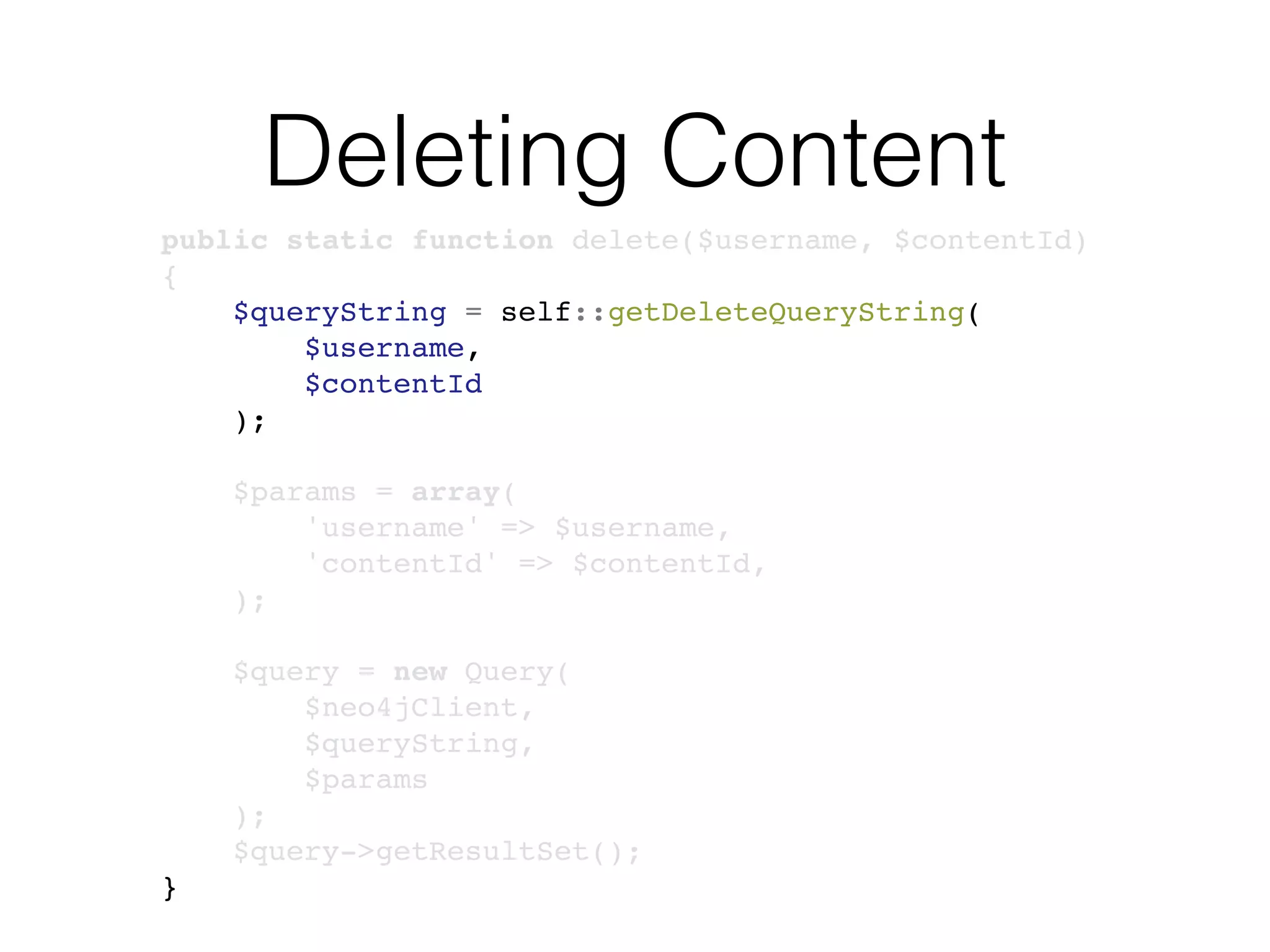 Deleting Content
public static function delete($username, $contentId)
{
$queryString = self::getDeleteQueryString(
$username,
$contentId
);
$params = array(
'username' => $username,
'contentId' => $contentId,
);
$query = new Query(
$neo4jClient,
$queryString,
$params
);
$query->getResultSet();
}
 