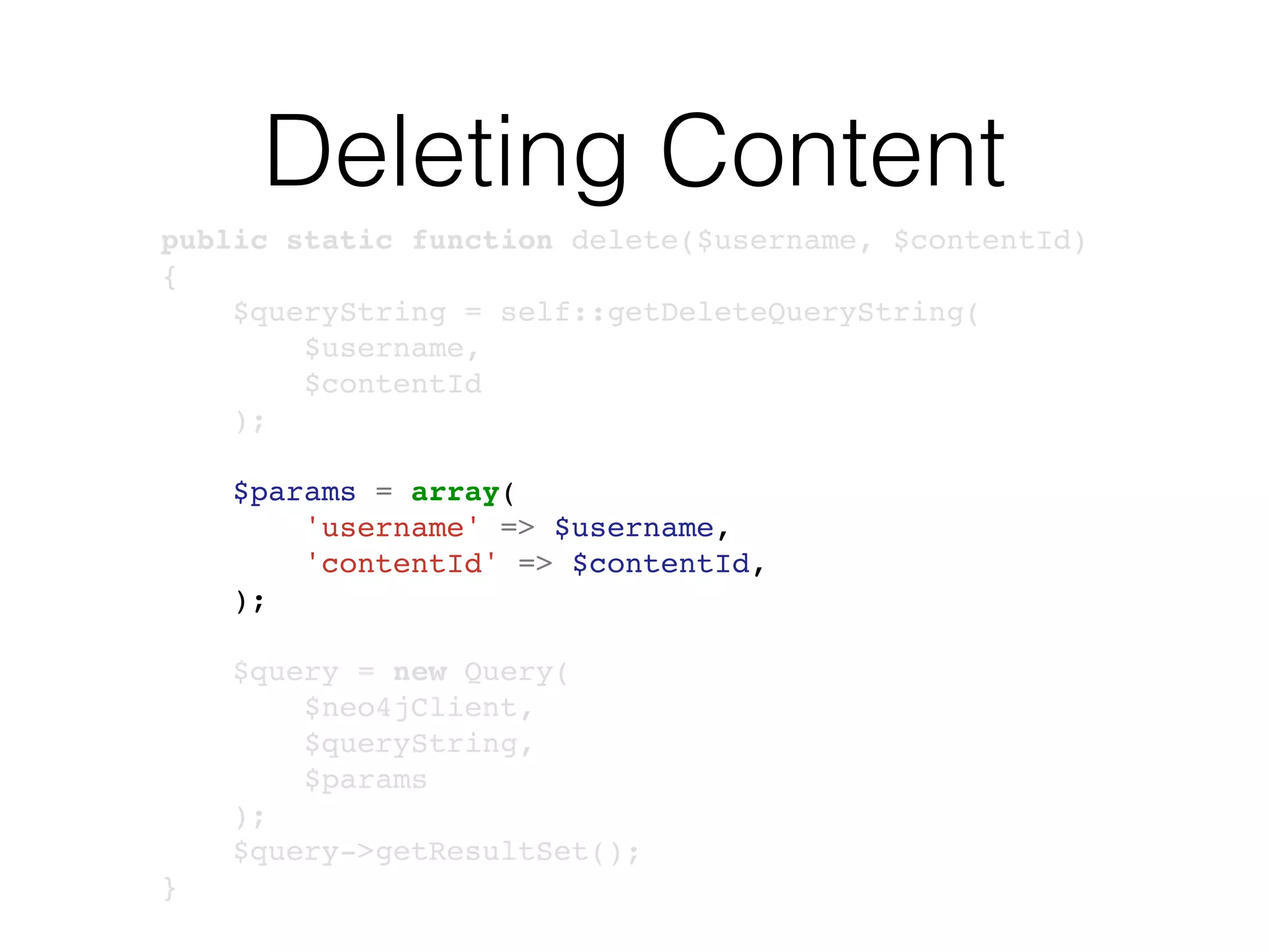 Deleting Content
public static function delete($username, $contentId)
{
$queryString = self::getDeleteQueryString(
$username,
$contentId
);
$params = array(
'username' => $username,
'contentId' => $contentId,
);
$query = new Query(
$neo4jClient,
$queryString,
$params
);
$query->getResultSet();
}
 
