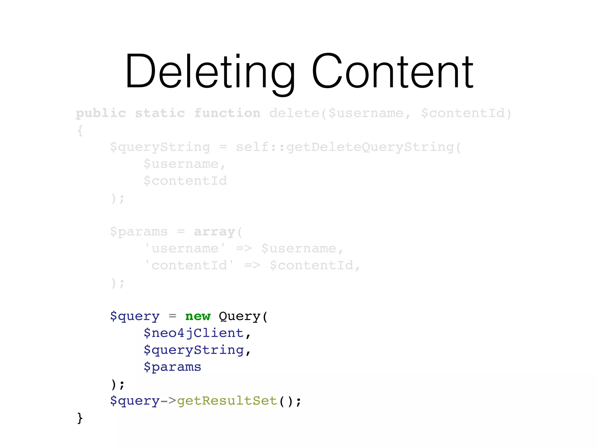 Deleting Content
public static function delete($username, $contentId)
{
$queryString = self::getDeleteQueryString(
$username,
$contentId
);
$params = array(
'username' => $username,
'contentId' => $contentId,
);
$query = new Query(
$neo4jClient,
$queryString,
$params
);
$query->getResultSet();
}
 