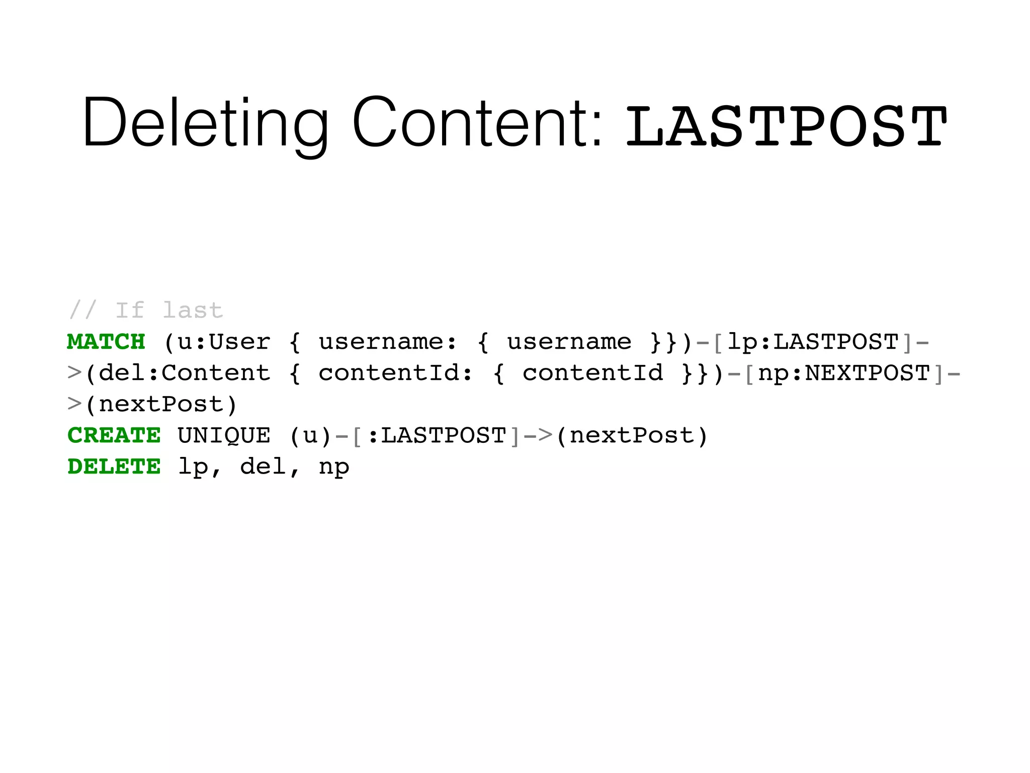 Deleting Content: LASTPOST
// If last
MATCH (u:User { username: { username }})-[lp:LASTPOST]-
>(del:Content { contentId: { contentId }})-[np:NEXTPOST]-
>(nextPost)
CREATE UNIQUE (u)-[:LASTPOST]->(nextPost)
DELETE lp, del, np
 