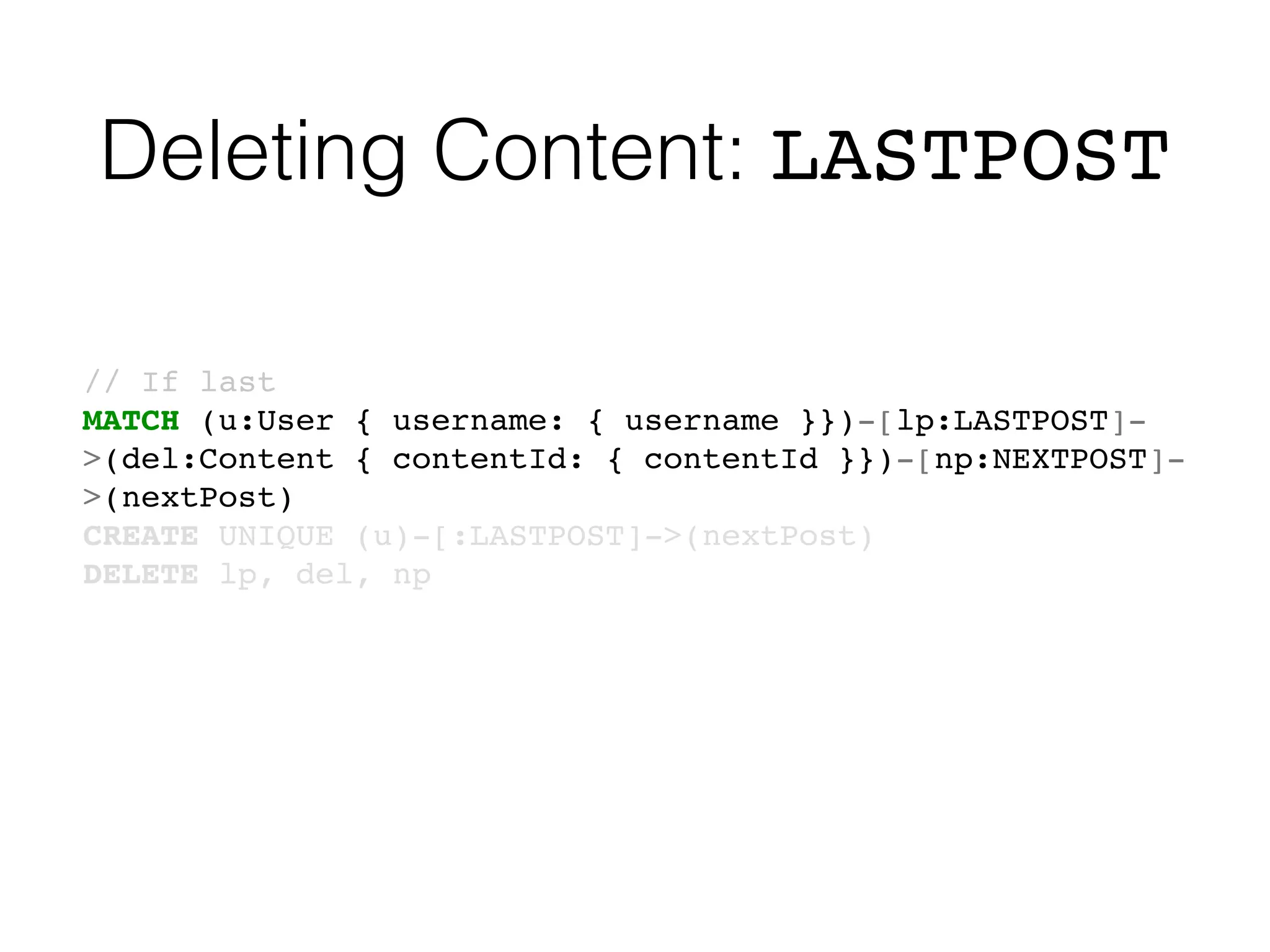 Deleting Content: LASTPOST
// If last
MATCH (u:User { username: { username }})-[lp:LASTPOST]-
>(del:Content { contentId: { contentId }})-[np:NEXTPOST]-
>(nextPost)
CREATE UNIQUE (u)-[:LASTPOST]->(nextPost)
DELETE lp, del, np
 