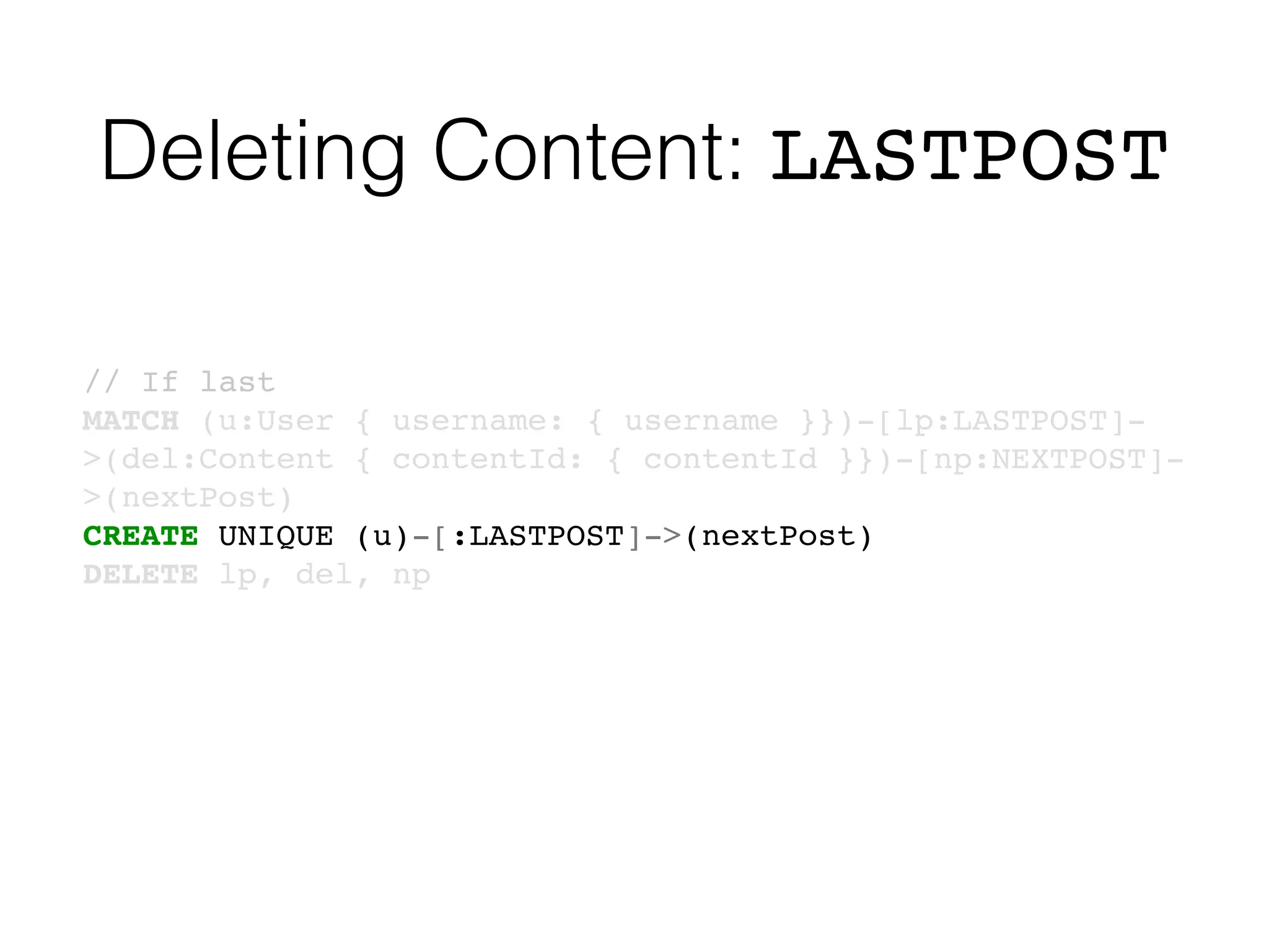 Deleting Content: LASTPOST
// If last
MATCH (u:User { username: { username }})-[lp:LASTPOST]-
>(del:Content { contentId: { contentId }})-[np:NEXTPOST]-
>(nextPost)
CREATE UNIQUE (u)-[:LASTPOST]->(nextPost)
DELETE lp, del, np
 