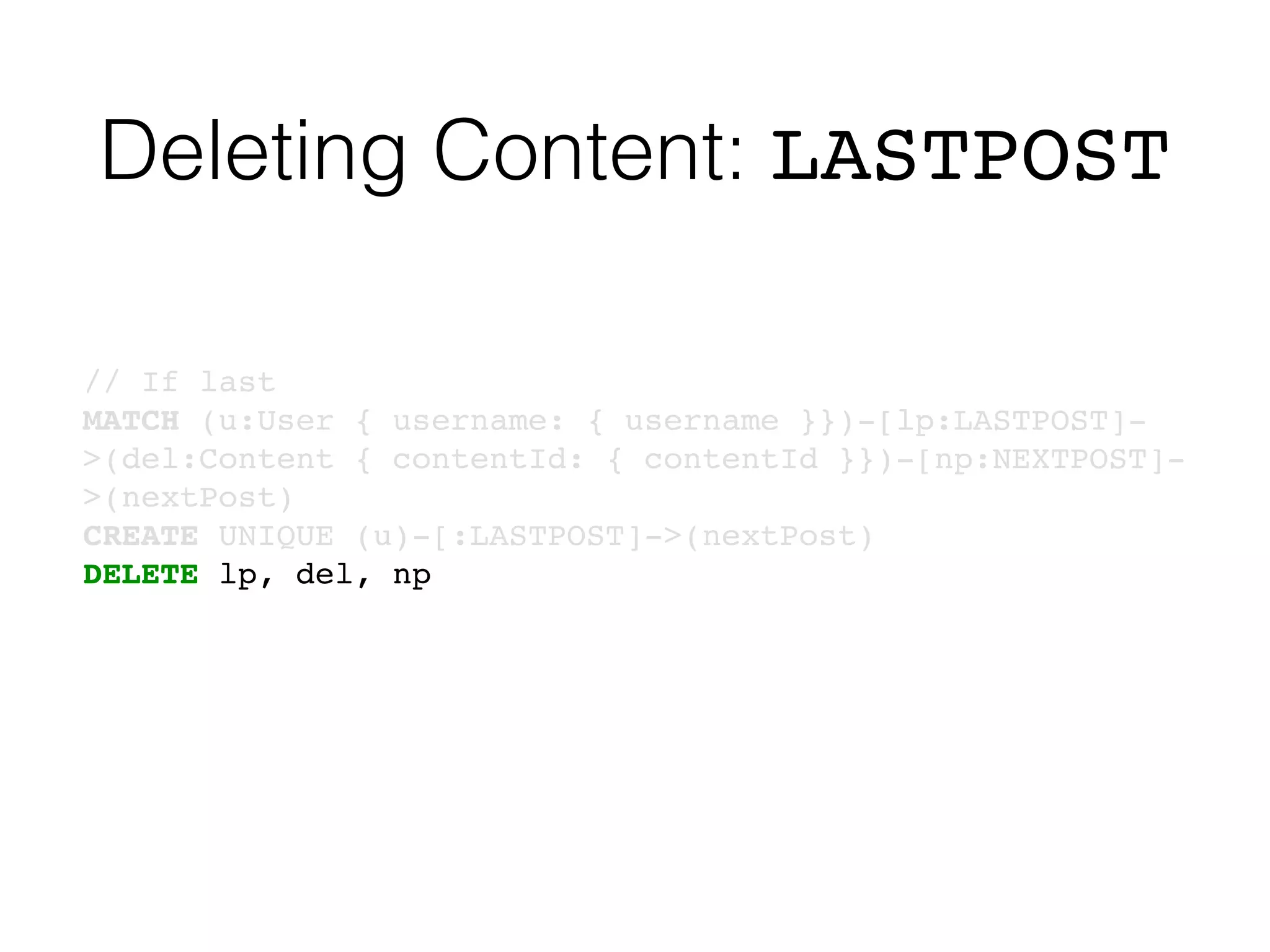 Deleting Content: LASTPOST
// If last
MATCH (u:User { username: { username }})-[lp:LASTPOST]-
>(del:Content { contentId: { contentId }})-[np:NEXTPOST]-
>(nextPost)
CREATE UNIQUE (u)-[:LASTPOST]->(nextPost)
DELETE lp, del, np
 