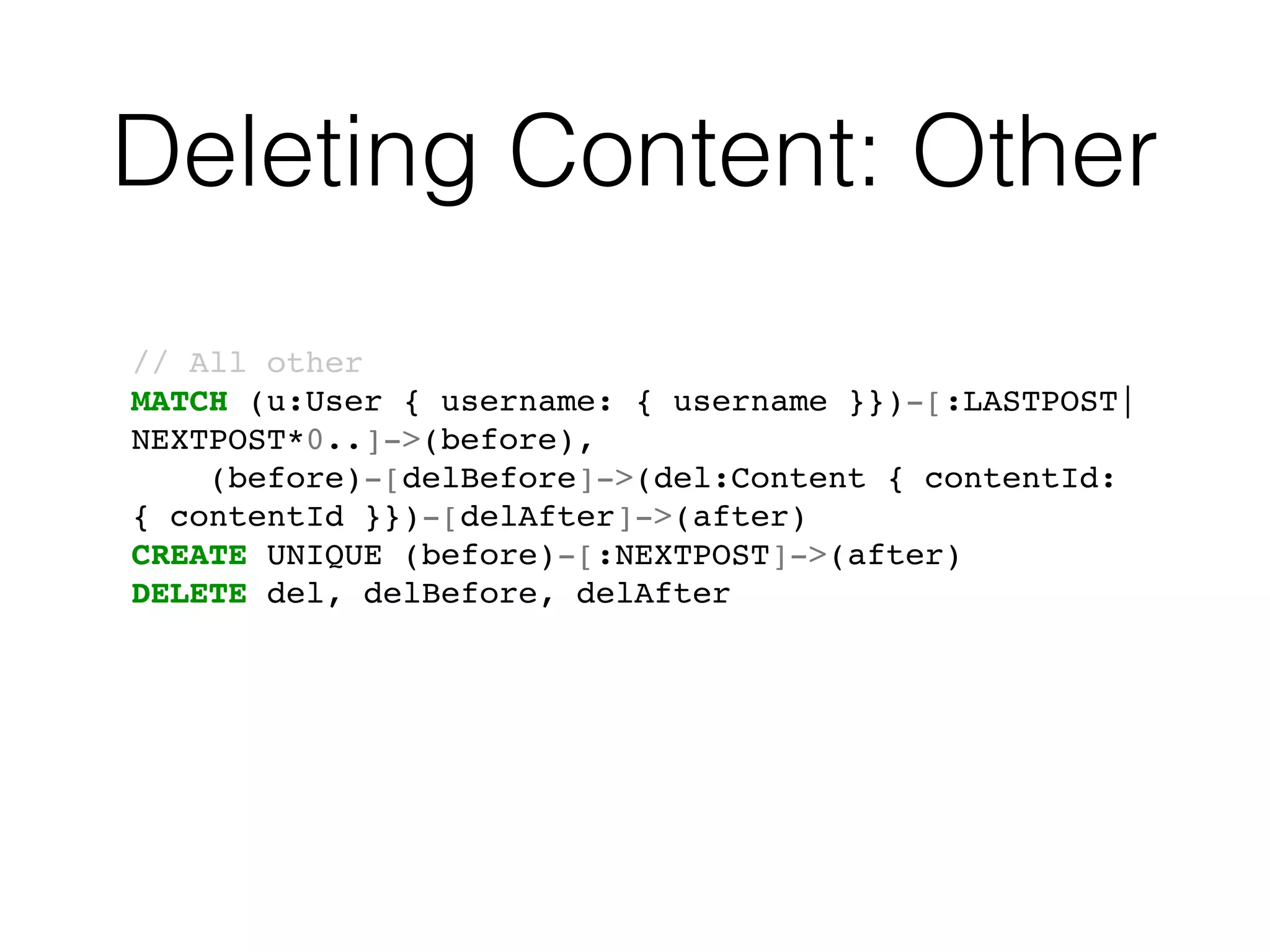 Deleting Content: Other
// All other
MATCH (u:User { username: { username }})-[:LASTPOST|
NEXTPOST*0..]->(before),
(before)-[delBefore]->(del:Content { contentId:
{ contentId }})-[delAfter]->(after)
CREATE UNIQUE (before)-[:NEXTPOST]->(after)
DELETE del, delBefore, delAfter
 