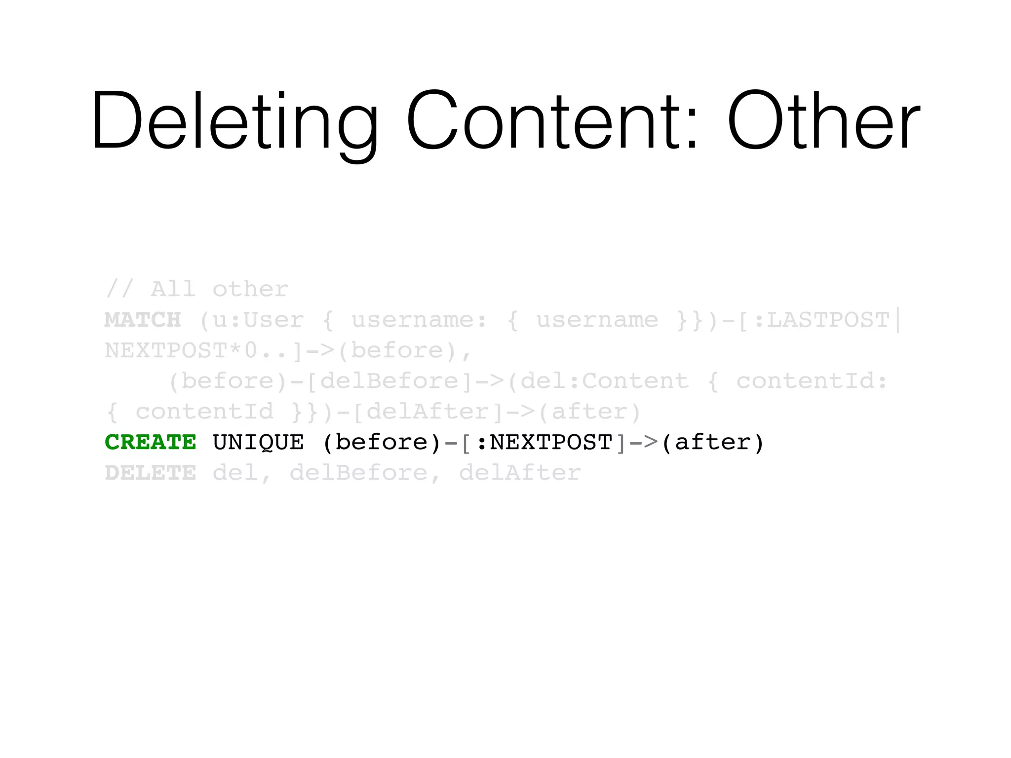 Deleting Content: Other
// All other
MATCH (u:User { username: { username }})-[:LASTPOST|
NEXTPOST*0..]->(before),
(before)-[delBefore]->(del:Content { contentId:
{ contentId }})-[delAfter]->(after)
CREATE UNIQUE (before)-[:NEXTPOST]->(after)
DELETE del, delBefore, delAfter
 