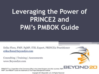 Leveraging the Power of 
PRINCE2 and 
PMI’s PMBOK Guide 
Erika Flora, PMP, PgMP, ITIL Expert, PRINCE2 Practitioner 
erika.flora@beyond20.com 
Consulting | Training | Assessments 
www.Beyond20.com 
PRINCE2TM is a Trade Mark of the Commerce Office in the United Kingdom and other countries. PMI®, 
PMP®, and PMBOK® Guide are trademarks of The Project Management Institute. 
Copyright 2013 Beyond20, LLC, All Rights Reserved 
 