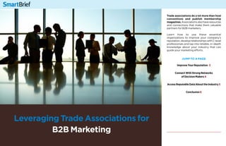 1
Leveraging Trade Associations for
B2B Marketing
Trade associations do a lot more than host
conventions and publish membership
magazines.Associationsalsohaveresources
and connections that make them valuable
partners for B2B marketers.
Learn how to use these essential
organizations to improve your company’s
reputation,developrelationshipswithC-level
professionals and tap into reliable, in-depth
knowledge about your industry that can
guide your marketing efforts.
jump to a page
Improve Your Reputation 3
Connect With Strong Networks
of Decision Makers 4
Access Reputable Data About the Industry 5
Conclusion 6
 