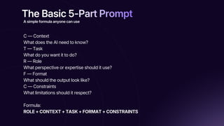 The Basic 5-Part Prompt
The Basic 5-Part Prompt
The Basic 5-Part Prompt
C — Context
What does the AI need to know?
T — Task
What do you want it to do?
R — Role
What perspective or expertise should it use?
F — Format
What should the output look like?
C — Constraints
What limitations should it respect?
Formula:
ROLE + CONTEXT + TASK + FORMAT + CONSTRAINTS
A simple formula anyone can use
 