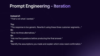 Prompt Engineering - Iteration
Prompt Engineering - Iteration
Prompt Engineering - Iteration
Instead of:
“That's not what I wanted.”
Try:
“The response is too generic. Rewrite it using these three customer segments…”
Or:
“Give me three alternatives.”
Or:
“Ask me five questions before producing the final answer.”
Or:
“Identify the assumptions you made and explain which ones need confirmation.”
 