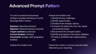 Advanced Prompt Pattern
Advanced Prompt Pattern
Advanced Prompt Pattern
You are an experienced business
strategy consultant advising an Food &
Beverage SME in Ghana.
Business: [describe business]
Objective: [desired business outcome]
Target customer: [customer]
Current situation: [context]
Constraints: [budget, staff, geography,
timeline]
Analyse the situation and:
Analyse the situation and:
1.Identify the key challenges.
2.Identify opportunities.
3.Develop three strategic options.
4.Compare the options by cost, risk, speed
and potential impact.
5.Recommend the strongest option.
6.Identify assumptions that require validation.
7.Provide a 30/60/90-day implementation
plan.
Present the result in a concise executive table
followed by your reasoning.
 