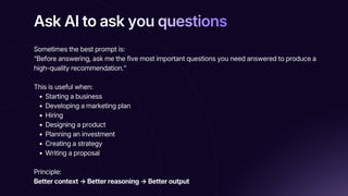 Ask AI to ask you questions
Ask AI to ask you questions
Ask AI to ask you questions
Sometimes the best prompt is:
“Before answering, ask me the five most important questions you need answered to produce a
high-quality recommendation.”
This is useful when:
Starting a business
Developing a marketing plan
Hiring
Designing a product
Planning an investment
Creating a strategy
Writing a proposal
Principle:
Better context → Better reasoning → Better output
 