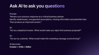 Ask AI to ask you questions
Ask AI to ask you questions
Ask AI to ask you questions
Prompt:
“Review your previous response as a critical business adviser.
Identify weaknesses, unsupported assumptions, missing information and potential risks.
Then produce an improved version.”
Or:
“Act as a skeptical investor. What would make you reject this business proposal?”
Or:
“Act as my customer. What would make this marketing message unconvincing?”
AI becomes:
Creator + Critic + Editor
 