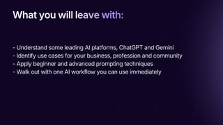 What you will leave with:
What you will leave with:
What you will leave with:
- Understand some leading AI platforms, ChatGPT and Gemini
- Identify use cases for your business, profession and community
- Apply beginner and advanced prompting techniques
- Walk out with one AI workflow you can use immediately
 