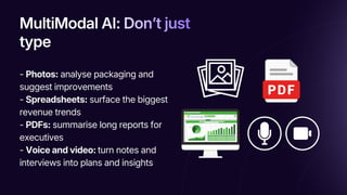 MultiModal AI: Don’t just
type
MultiModal AI: Don’t just
type
MultiModal AI: Donʼt just
type
- Photos: analyse packaging and
suggest improvements
- Spreadsheets: surface the biggest
revenue trends
- PDFs: summarise long reports for
executives
- Voice and video: turn notes and
interviews into plans and insights
 