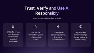 Trust, Verify and Use AI
Responsibly
Trust, Verify and Use AI
Responsibly
Trust, Verify and Use AI
Responsibly
Watch for wrong
facts, invented
citations and
outdated
information
Ask: fact or
interpretation, what
evidence, is it
current
Do not upload
sensitive customer,
financial or
confidential data
Higher stakes
demand stronger
human review, so
trust but verify
AI can sound confident and still be wrong
 