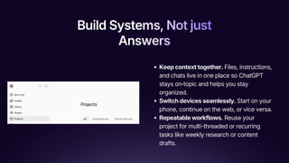 Build Systems, Not just
Answers
Build Systems, Not just
Answers
Build Systems, Not just
Answers
Keep context together. Files, instructions,
and chats live in one place so ChatGPT
stays on‑topic and helps you stay
organized.
Switch devices seamlessly. Start on your
phone, continue on the web, or vice versa.
Repeatable workflows. Reuse your
project for multi-threaded or recurring
tasks like weekly research or content
drafts.
 