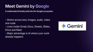 Meet Gemini by Google
Meet Gemini by Google
Meet Gemini by Google
- Works across text, images, audio, video
and code
- Lives inside Gmail, Docs, Sheets, Slides,
Drive and Meet
- Major advantage is AI where your work
already happens
A multimodal AI family built into the Google ecosystem
 
