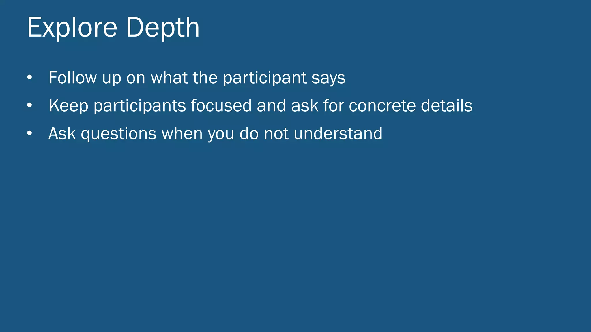 Explore Depth
• Follow up on what the participant says
• Keep participants focused and ask for concrete details
• Ask questions when you do not understand
 